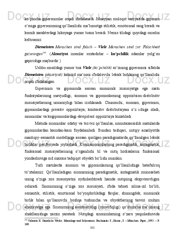 ko‘pincha   giperonimlar   orqali   ifodalanadi.   Muayyan   muloqot   vaziyatida   giponim
o‘rniga giperonimning qo‘llanilishi ma’lumotga stilistik, emotsional rang beradi va
komik xarakterdagi hikoyaga yumor tusini beradi. Nemis tilidagi  quyidagi  misolni
keltiramiz :
Diemeisten   Menschen   sind   falsch   –   Viele   Menschen   sind   zur   Falschheit
gezwungen 290
.   ( Aksariyat   insonlar   soxtadirlar   –   ko‘pchilik   odamlar   yolg‘on
gapirishga majburdir.)
Ushbu misoldagi yumor tusi   Viele  (ko‘pchilik)   so‘zining giperonimi sifatida
Diemeisten   (aksariyat)   kabizid ma’noni ifodalovchi  leksik birlikning qo‘llanilishi
orqali ifodalangan.
Giperonim   va   giponimda   asosan   sinonimik   xususiyatga   ega   matn
funksiyalarining   mavjudligi,   sinonim   va   giponimlarning   oppozitsion-distributiv
xususiyatlarning   umumiyligi   bilan   izohlanadi.   Chunonchi,   sinonim,   giperonim,
giponimlardagi   privativ   oppozitsiya,   kontrastiv   distributsiyani   o‘z   ichiga   oladi,
sinonimlar va kogiponimlardagi ekvipolent oppozitsiya kuzatiladi. 
Matnda sinonimlar odatiy va tez-tez qo‘llanilsa, nomutaxassislik matnlarida
giponimlardan   kamdan-kam   foydalaniladi.   Bundan   tashqari,   nutqiy   amaliyotda
mantiqiy-semantik modellarga asosan qurilgan paradigmalarda qo‘llanilgan leksik
birliklar   periferiyada   joylashadi.   Kvazisinonimlarning   paradigmatik,   sintagmatik,
funksional   xususiyatlarining   o‘rganilishi   til   va   nutq   hodisalarini   funksional
yondashuviga oid maxsus tadqiqot obyekti bo‘lishi mumkin. 
Turli   matnlarda   sinonim   va   giponimlarning   qo‘llanilishiga   batafsilroq
to‘xtalamiz.   Qo‘llaniladigan   sinonimning   paradigmatik,   sintagmatik   munosabati
uning   o‘ziga   xos   xususiyatini   oydinlashtiradi   hamda   nutqning   ekspressivligini
oshiradi.   Sinonimning   o‘ziga   xos   xususiyati,   ifoda   tabiati   xilma-xil   bo‘lib,
semantik,   stilistik,   emotsional   bo‘yoqdorlikdagi   farqlar,   shuningdek,   sinonimik
birlik   bilan   qo‘llanuvchi   boshqa   tushuncha   va   obyektlarning   tasviri   muhim
ahamiyatga ega.  Sinonimning assotsiativligi  (muvofiqligi)  qo‘shimcha  ma’noning
shakllanishiga   zamin   yaratadi.   Nutqdagi   sinonimlarning   o‘zaro   yaqinlashuvida
290
 Valentin K. Sämtliche Werke: Monologe und Soloszenen. Bachmaier S., Henze, S. – München: Piper ,  1992 . – Р.
160.
152 