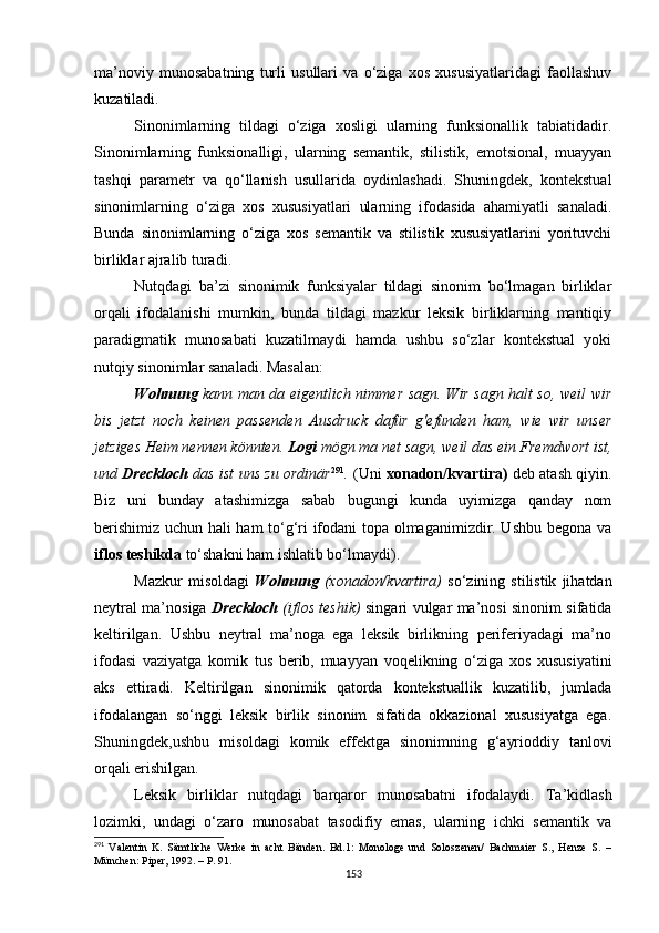 ma’noviy   munosabatning   turli   usullari   va   o‘ziga   xos   xususiyatlaridagi   faollashuv
kuzatiladi. 
Sinonimlarning   tildagi   o‘ziga   xosligi   ularning   funksionallik   tabiatidadir.
Sinonimlarning   funksionalligi,   ularning   semantik,   stilistik,   emotsional,   muayyan
tashqi   parametr   va   qo‘llanish   usullarida   oydinlashadi.   Shuningdek,   kontekstual
sinonimlarning   o‘ziga   xos   xususiyatlari   ularning   ifodasida   ahamiyatli   sanaladi.
Bunda   sinonimlarning   o‘ziga   xos   semantik   va   stilistik   xususiyatlarini   yorituvchi
birliklar ajralib turadi. 
Nutqdagi   ba’zi   sinonimik   funksiyalar   tildagi   sinonim   bo‘lmagan   birliklar
orqali   ifodalanishi   mumkin,   bunda   tildagi   mazkur   leksik   birliklarning   mantiqiy
paradigmatik   munosabati   kuzatilmaydi   hamda   ushbu   so‘zlar   kontekstual   yoki
nutqiy sinonimlar sanaladi. M asalan:
Wohnung   kann man da eigentlich nimmer sagn. Wir sagn halt so, weil wir
bis   jetzt   noch   keinen   passenden   Ausdruck   dafür   g'efunden   ham,   wie   wir   unser
jetziges Heim nennen könnten.  Logi  mögn ma net sagn, weil das ein Fremdwort ist,
und  Dreckloch  das ist uns zu ordinär 291
.  (Uni   xonadon/kvartira )  deb atash qiyin.
Biz   uni   bunday   atashimizga   sabab   bugungi   kunda   uyimizga   qanday   nom
berishimiz uchun hali ham to‘g‘ri ifodani topa olmaganimizdir. Ushbu begona va
iflos teshikda  to‘shakni ham ishlatib bo‘lmaydi) . 
Mazkur   misoldagi   Wohnung   (xonadon/kvartira)   so‘zining  stilistik   jihatdan
neytral ma’nosiga   Dreckloch   (iflos teshik)   singari vulgar ma’nosi sinonim sifatida
keltirilgan.   Ushbu   neytral   ma’noga   ega   leksik   birlikning   periferiyadagi   ma’no
ifodasi   vaziyatga   komik   tus   berib,   muayyan   voqelikning   o‘ziga   xos   xususiyatini
aks   ettiradi.   Keltirilgan   sinonimik   qatorda   kontekstuallik   kuzatilib,   jumlada
ifodalangan   so‘nggi   leksik   birlik   sinonim   sifatida   okkazional   xususiyatga   ega.
Shuningdek,ushbu   misoldagi   komik   effektga   sinonimning   g‘ayrioddiy   tanlovi
orqali erishilgan. 
Leksik   birliklar   nutqdagi   barqaror   munosabatni   ifodalaydi.   Ta’kidlash
lozimki,   undagi   o‘zaro   munosabat   tasodifiy   emas,   ularning   ichki   semantik   va
291
  Valentin   K.   Sämtliche   Werke   in   acht   Bänden.   Bd.1:   Monologe   und   Soloszenen/   Bachmaier   S.,   Henze   S.   –
München: Piper , 1992. – Р. 91. 
153 