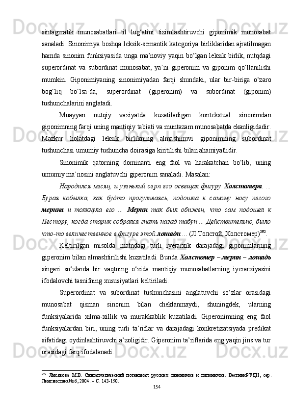 sintagmatik   munosabatlari   til   lug‘atini   tizimlashtiruvchi   giponimik   munosabat
sanaladi . Sinonimiya boshqa leksik-semantik kategoriya birliklaridan ajratilmagan
hamda sinonim  funksiyasida  unga ma’noviy yaqin bo‘lgan leksik birlik, nutqdagi
superordinat   va   subordinat   munosabat,   ya’ni   giperonim   va   giponim   qo‘llanilishi
mumkin.   Giponimiyaning   sinonimiyadan   farqi   shundaki,   ular   bir-biriga   o‘zaro
bog‘liq   bo‘lsa - da,   superordinat   (giperonim)   va   subordinat   (giponim)
tushunchalarini anglatadi. 
Muayyan   nutqiy   vaziyatda   kuzatiladigan   kontekstual   sinonimdan
giponimning farqi uning mantiqiy tabiati va muntazam munosabatda ekanligidadir.
Mazkur   holatdagi   leksik   birlikning   almashinuvi   giponimning   subordinat
tushunchasi umumiy tushuncha doirasiga kiritilishi bilan ahamiyatlidir.
S inonimik   qatorning   dominanti   eng   faol   va   harakatchan   bo‘lib,   uning
umumiy ma’nosini anglatuvchi giperonim sanaladi .  M asalan :
Народился месяц, и узенький серп его освещал фигуру   Холстомера . ...
Бурая   кобылка,   как   будто   прогуливаясь,   подошла   к   самому   носу   пегого
мерина   и   толкнула   его   ...   Мерин   так   был   обижен,   что   сам   подошел   к
Нестору, когда старик собрался гнать назад табун ... Действительно, было
что-то величественное в фигуре этой  лошади  ...  ( Л. Толстой, Холстомер) 292
.
Keltirilgan   misolda   matndagi   turli   iyerarxik   darajadagi   giponimlarning
giperonim bilan almashtirilishi kuzatiladi. Bunda  Холстомер – мерин – лощадь
singari   so‘zlarda   bir   vaqtning   o‘zida   mantiqiy   munosabatlarning   iyerarxiyasini
ifodalovchi tasnifning xususiyatlari keltiriladi. 
Superordinat   va   subordinat   tushunchasini   anglatuvchi   so‘zlar   orasidagi
munosabat   qisman   sinonim   bilan   cheklanmaydi,   shuningdek,   ularning
funksiyalarida   xilma-xillik   va   murakkablik   kuzatiladi.   Giperonimning   eng   faol
funksiyalardan   biri,   uning   turli   ta’riflar   va   darajadagi   konkretizatsiyada   predikat
sifatidagi oydinlashtiruvchi a’zoligidir. Giperonim ta’riflarida eng yaqin jins va tur
orasidagi farq ifodalanadi.
292
  Л ысякова   М.В.   Синтагматический   потенциал   русских   синонимов   и   гипонимов.   ВестникРУДН ,   сер .
Лингвистика № 6 ,  2004 .  –  С . 143-150.
154 