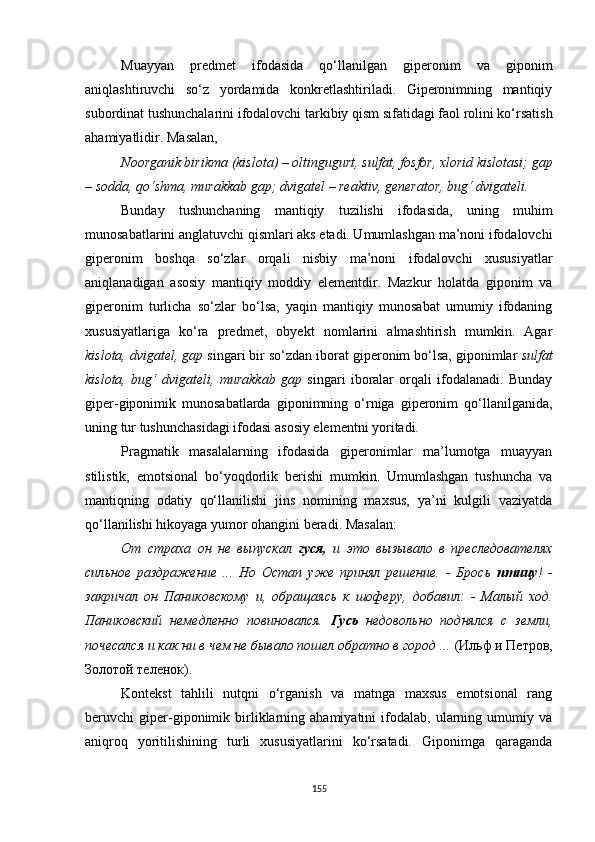 Muayyan   predmet   ifodasida   qo‘llanilgan   giperonim   va   giponim
aniq lashtiruvchi   so‘z   yordamida   konkretlashtiriladi.   Giperonimning   mantiqiy
subordinat tushunchalarini ifodalovchi tarkibiy qism sifatidagi faol rolini ko‘rsatish
ahamiyatlidir. M asalan , 
N oorganik birikma (kislota) – oltingugurt, sulfat, fosfor, xlorid kislotasi; gap
– sodda, qo‘shma, murakkab gap; dvigatel – reaktiv, generator, bug‘ dvigateli.
Bunday   tushunchaning   mantiqiy   tuzilishi   ifodasida,   uning   muhim
munosabatlarini anglatuvchi qismlari aks etadi. Umumlashgan ma’noni ifodalovchi
giperonim   boshqa   so‘zlar   orqali   nisbiy   ma’noni   ifodalovchi   xususiyatlar
aniqlanadigan   asosiy   mantiqiy   moddiy   elementdir.   Mazkur   holatda   giponim   va
giperonim   turlicha   so‘zlar   bo‘lsa,   yaqin   mantiqiy   munosabat   umumiy   ifodaning
xususiyatlariga   ko‘ra   predmet,   obyekt   nomlarini   almashtirish   mumkin.   Agar
kislota, dvigatel, gap  singari bir so‘zdan iborat giperonim bo‘lsa, giponimlar  sulfat
kislota,   bug‘   dvigateli,   murakkab   gap   singari   iboralar   orqali   ifodalanadi.   Bunday
giper-giponimik   munosabatlarda   giponimning   o‘rniga   giperonim   qo‘llanilganida,
uning tur tushunchasidagi ifodasi asosiy elementni yoritadi. 
Pragmatik   masalalarning   ifodasida   giperonimlar   ma’lumotga   muayyan
stilistik,   emotsional   bo‘yoqdorlik   berishi   mumkin.   Umumlashgan   tushuncha   va
mantiqning   odatiy   qo‘llanilishi   jins   nomining   maxsus,   ya’ni   kulgili   vaziyatda
qo‘llanilishi hikoyaga yumor ohangini beradi. M asalan :
От   страха   он   не   выпускал   гуся,   и   это   вызывало   в   преследователях
сильное   раздражение   ...   Но   Остап   уже   принял   решение.   -   Брось   птицу !   -
закричал   он   Паниковскому   и,   обращаясь   к   шоферу,   добавил:   -   Малый   ход.
Паниковский   немедленно   повиновался.   Гусь   недовольно   поднялся   с   земли,
почесался и как ни в чем не бывало пошел обратно в город ...  (Ильф и Петров,
Золотой теленок).
Kontekst   tahlili   nutqni   o‘rganish   va   matnga   maxsus   emotsional   rang
beruvchi   giper-giponimik   birliklarning   ahamiyatini   ifodalab,   ularning   umumiy   va
aniqroq   yoritilishining   turli   xususiyatlarini   ko‘rsatadi.   Giponimga   qaraganda
155 