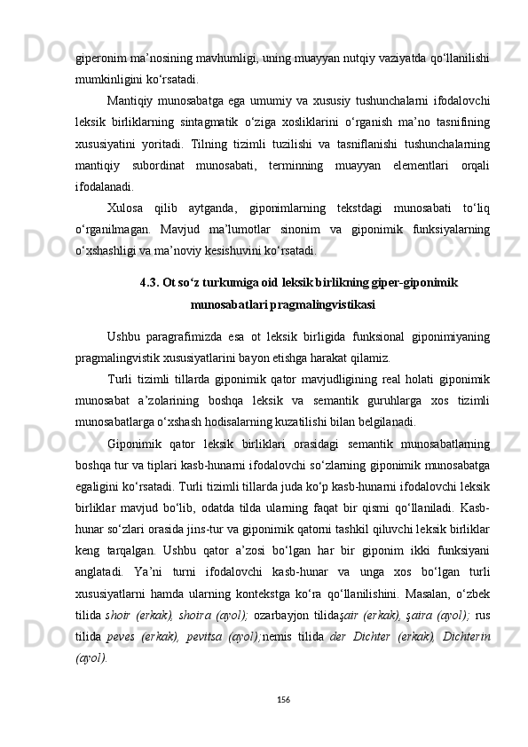 giperonim ma’nosining mavhumligi, uning muayyan nutqiy vaziyatda qo‘llanilishi
mumkinligini ko‘rsatadi. 
Mantiqiy   munosabatga   ega   umumiy   va   xususiy   tushunchalarni   ifodalovchi
leksik   birliklarning   sintagmatik   o‘ziga   xosliklarini   o‘rganish   ma’no   tasnifining
xususiyatini   yoritadi.   Tilning   tizimli   tuzilishi   va   tasniflanishi   tushunchalarning
mantiqiy   subordinat   munosabati,   terminning   muayyan   elementlari   orqali
ifodalanadi. 
Xulosa   qilib   aytganda,   giponimlarning   tekstdagi   munosabati   to‘liq
o‘rganilmagan.   Mavjud   ma’lumotlar   sinonim   va   giponimik   funksiyalarning
o‘xshashligi va ma’noviy kesishuvini ko‘rsatadi. 
4.3.  Ot so z turkumiga oid leksik birlikning giper-giponimikʻ
munosabatlari pragmalingvistikasi
Ushbu   paragrafimizda   esa   ot   leksik   birligida   funksional   giponimiyaning
pragmalingvistik xususiyatlarini bayon etishga harakat qilamiz.
Turli   tizimli   tillarda   giponimik   qator   mavjudligining   real   holati   giponimik
munosabat   a’zolarining   boshqa   leksik   va   semantik   guruhlarga   xos   tizimli
munosabatlarga o‘xshash hodisalarning kuzatilishi bilan belgilanadi. 
Giponimik   qator   leksik   birliklari   orasidagi   semantik   munosabatlarning
boshqa tur va tiplari kasb-hunarni ifodalovchi so‘zlarning giponimik munosabatga
egaligini ko‘rsatadi. Turli tizimli tillarda juda ko‘p kasb-hunarni ifodalovchi leksik
birliklar   mavjud   bo‘lib,   odatda   tilda   ularning   faqat   bir   qismi   qo‘llaniladi.   Kasb-
hunar so‘zlari orasida jins-tur va giponimik qatorni tashkil qiluvchi leksik birliklar
keng   tarqalgan.   Ushbu   qator   a’zosi   bo‘lgan   har   bir   giponim   ikki   funksiyani
anglatadi.   Ya’ni   turni   ifodalovchi   kasb-hunar   va   unga   xos   bo‘lgan   turli
xususiyatlarni   hamda   ularning   kontekstga   ko‘ra   qo‘llanilishini.   Masalan,   o‘zbek
tilida   shoir   (erkak),   shoira   (ayol);   ozarbayjon   tilida şair   (erkak),   şaira   (ayol);   rus
tilida   peves   (erkak),   pevitsa   (ayol); nemis   tilida   der   Dichter   (erkak),   Dichterin
(ayol).
156 