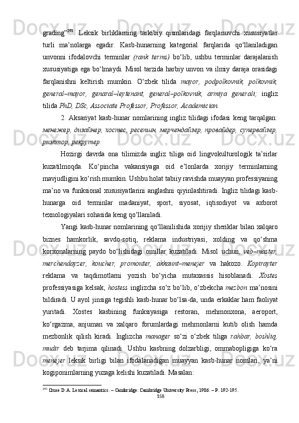 grading ” 293
.   L eksik   birliklarning   tarkibiy   qismlaridagi   farqlanuvchi   xususiyatlar
turli   ma’nolarga   egadir.   Kasb-hunarning   kategorial   farqlarida   qo‘llaniladigan
unvonni   ifodalovchi   terminlar   (rank   terms)   bo‘lib,   ushbu   terminlar   darajalanish
xususiyatiga ega bo‘lmaydi .   Misol  tarzida harbiy unvon va ilmiy daraja orasidagi
farqlanishni   keltirish   mumkin.   O‘zbek   tilida   mayor,   podpolkovnik,   polkovnik,
general–mayor,   genaral–leytenant,   general–polkovnik,   armiya   generali;   ingliz
tilida  PhD, DSc, Associate Professor, Professor, Academician.
2.   Aksariyat   kasb-hunar   nomlarining   ingliz   tilidagi   ifodasi   keng   tarqalgan:
менежер, дизайнер, хостес, ресепшн, мерчендайзер, провайдер, супервайзер,
риэлтор, рекрутер.
Hozirgi   davrda   ona   tilimizda   ingliz   tiliga   oid   lingvokulturologik   ta’sirlar
kuzatilmoqda.   Ko‘pincha   vakansiyaga   oid   e’lonlarda   xorijiy   terminlarning
mavjudligini ko‘rish mumkin. Ushbu holat tabiiy ravishda muayyan professiyaning
ma’no va funksional xususiyatlarini anglashni qiyinlashtiradi. Ingliz tilidagi kasb-
hunarga   oid   terminlar   madaniyat,   sport,   siyosat,   iqtisodiyot   va   axborot
texnologiyalari sohasida keng qo‘llaniladi. 
Yangi kasb-hunar nomlarining qo‘llanilishida xorijiy sheriklar bilan xalqaro
biznes   hamkorlik,   savdo-sotiq,   reklama   industriyasi,   xolding   va   qo‘shma
korxonalarning   paydo   bo‘lishidagi   omillar   kuzatiladi.   Misol   uchun,   veb–master,
merchendayzer,   koucher,   promouter,   akkaunt–menejer   va   hakozo.   Kopirayter
reklama   va   taqdimotlarni   yozish   bo‘yicha   mutaxassis   hisoblanadi.   Xostes
professiyasiga   kelsak,   hostess   inglizcha  so‘z  bo‘lib,  o‘zbekcha   mezbon   ma’nosini
bildiradi. U ayol jinsiga tegishli kasb-hunar bo‘lsa-da, u n da erkakla r   ham faoliyat
yurita di.   Xostes   kasbining   funksiyasiga   restoran,   mehmonxona,   aeroport,
ko‘rgazma,   anjuman   va   xalqaro   forumlardagi   mehmonlarni   kutib   olish   hamda
mezbonlik   qilish   kiradi.   Inglizcha   manager   so‘zi   o‘zbek   tiliga   rahbar,   boshliq,
mudir   deb   tarjima   qilinadi.   Ushbu   kasbning   dolzarbligi,   ommabopligiga   ko‘ra
menejer   leksik   birligi   bilan   ifodalanadigan   muayyan   kasb-hunar   nomlari,   ya’ni
kogiponimlarning yuzaga kelishi kuzatiladi. Masalan :
293
 Cruse D.A. Lexical semantics. – Cambridge: Cambridge University Press, 1986. – P. 192-195.
158 