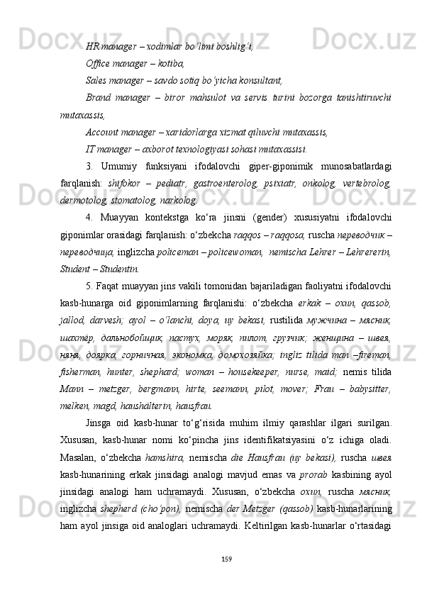 HR manager – xodimlar bo‘limi boshlig‘i,
Office manager – kotiba,
Sales manager – savdo sotiq bo‘yicha konsultant,
Brand   manager   –   biror   mahsulot   va   servis   turini   bozorga   tanishtiruvchi
mutaxassis,
Account manager – xaridorlarga xizmat qiluvchi mutaxassis,
IT manager  – axborot texnologiyasi sohasi mutaxassisi.
3.   Umumiy   funksiyani   ifodalovchi   giper-giponimik   munosabatlardagi
farqlanish:   shifokor   –   pediatr,   gastroenterolog,   psixiatr,   onkolog,   vertebrolog,
dermotolog, stomatolog, narkolog.
4.   Muayyan   kontekstga   ko‘ra   jinsni   (gender)   xususiyatni   ifodalovchi
giponimlar orasidagi farqlanish: o‘zbekcha  raqqos – raqqosa,  ruscha  переводчик –
переводчица,  inglizcha  policeman – policewoman,  nemischa Lehrer – Lehrererin,
Student – Studentin.
5. Faqat muayyan jins vakili tomonidan bajariladigan faoliyatni ifodalovchi
kasb-hunarga   oid   giponimlarning   farqlanishi:   o‘zbekcha   erkak   –   oxun,   qassob,
jallod,   darvesh;   ayol   –   o‘lanchi,   doya,   uy   bekasi,   rustilida   мужчина   –   мясник,
шахтёр,   дальнобойщик,   пастух,   моряк,   пилот,   грузчик;   женщина   –   швея,
няня,   доярка,   горничная,   экономка,   домохозяйка;   ingliz   tilida   man   –fireman,
fisherman,   hunter,   shephard;   woman   –   housekeeper,   nurse,   maid;   nemis   tilida
Mann   –   metzger,   bergmann,   hirte,   seemann,   pilot,   mover;   Frau   –   babysitter,
melken, magd, haushälterin, hausfrau.
Jinsga   oid   kasb-hunar   to‘g‘risida   muhim   ilmiy   qarashlar   ilgari   surilgan .
Xususan,   kasb-hunar   nomi   ko‘pincha   jins   identifikatsiyasini   o‘z   ichiga   oladi.
Masalan,   o‘zbekcha   hamshira,   nemischa   die   Hausfrau   (uy   bekasi),   ruscha   швея
kasb-hunarining   erkak   jinsidagi   analogi   mavjud   emas   va   prorab   kasbining   ayol
jinsidagi   analogi   ham   uchramaydi.   Xususan,   o‘zbekcha   oxun,   ruscha   мясник,
inglizcha   shepherd  (cho‘pon),   nemischa   der  Metzger  (qassob)   kasb-hunarlarining
ham   ayol   jinsiga   oid   analoglari   uchramaydi.   Keltirilgan   kasb-hunarlar   o‘rtasidagi
159 