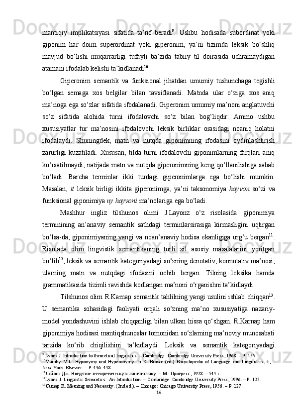 mantiqiy   implikatsiyasi   sifatida   ta’rif   beradi 9
.   Ushbu   hodisada   subordinat   yoki
giponim   har   doim   superordinat   yoki   giperonim,   ya’ni   tizimda   leksik   bo‘shliq
mavjud   bo‘lishi   muqarrarligi   tufayli   ba’zida   tabiiy   til   doirasida   uchramaydigan
atamani ifodalab kelishi ta’kidlanadi 10
. 
Giperonim   semantik   va   funksional   jihatdan   umumiy   tushunchaga   tegishli
bo‘lgan   semaga   xos   belgilar   bilan   tavsiflanadi.   Matnda   ular   o‘ziga   xos   aniq
ma’noga ega so‘zlar sifatida ifodalanadi. Giperonim umumiy ma’noni anglatuvchi
so‘z   sifatida   alohida   turni   ifodalovchi   so‘z   bilan   bog‘liqdir.   Ammo   ushbu
xususiyatlar   tur   ma’nosini   ifodalovchi   leksik   birliklar   orasidagi   noaniq   holatni
ifodalaydi.   Shuningdek,   matn   va   nutqda   giponimning   ifodasini   oydinlashtirish
zarurligi   kuzatiladi.   Xususan,   tilda   turni   ifodalovchi   giponimlarning   farqlari   aniq
ko‘rsatilmaydi, natijada matn va nutqda giperonimning keng qo‘llanilishiga sabab
bo‘ladi.   Barcha   terminlar   ikki   turdagi   giperonimlarga   ega   bo‘lishi   mumkin.
Masalan,   it   leksik   birligi   ikkita   giperonimga,   ya’ni   taksonomiya   hayvon   so‘zi   va
funksional giponimiya  uy hayvoni  ma’nolariga ega bo‘ladi. 
Mashhur   ingliz   tilshunos   olimi   J.Layonz   o‘z   risolasida   giponimiya
terminining   an’anaviy   semantik   sathdagi   terminlarsirasiga   kirmasligini   uqtirgan
bo‘lsa-da, giponimiyaning yangi va noan’anaviy hodisa ekanligiga urg‘u bergan 11
.
Risolada   olim   lingvistik   semantikaning   turli   xil   asosiy   masalalarini   yoritgan
bo‘lib 12
, leksik va semantik kategoriyadagi so‘zning denotativ, konnotativ ma’nosi,
ularning   matn   va   nutqdagi   ifodasini   ochib   bergan.   Tilning   leksika   hamda
grammatikasida tizimli ravishda kodlangan ma’noni o‘rganishni ta’kidlaydi. 
Tilshunos olim R.Karnap   semantik tahlilning yangi usulini ishlab chiqqan 13
.
U   semantika   sohasidagi   faoliyati   orqali   so‘zning   ma’no   xususiyatiga   nazariy-
model yondashuvini ishlab chiqqanligi bilan ulkan hissa qo‘shgan.   R.Karnap ham
giponimiya hodisasi mantiqshunoslar tomonidan so‘zlarning ma’noviy munosabati
tarzida   ko‘rib   chiqilishini   ta’kidlaydi.   Leksik   va   semantik   kategoriyadagi
9
 Lyons J. Introduction to theoretical linguistics. – Cambridge: Cambridge University Press, 1968. – P. 455.  
10
Murphy   M.L.   Hyponymy   and  Hyperonymy.   In   K.  Brown   (ed.)   Encyclopedia   of   Language   and   Linguistics,   1,   –
New York: Elsevier. – P. 446–448.
11
Лай o нз Дж. Введение в теоретическую лингвистику.  – М.:  Прогресс, 1978.  – 5 44 с .
12
Lyons J .  Linguistic Semantics:  An Introduction. – Cambridge: Cambridge University Press,  1996. – Р. 125.
13
Carnap R. Meaning and Necessity. (2nd.ed.). – Chicago: Chicago University Press,  1956. – Р. 127.
16