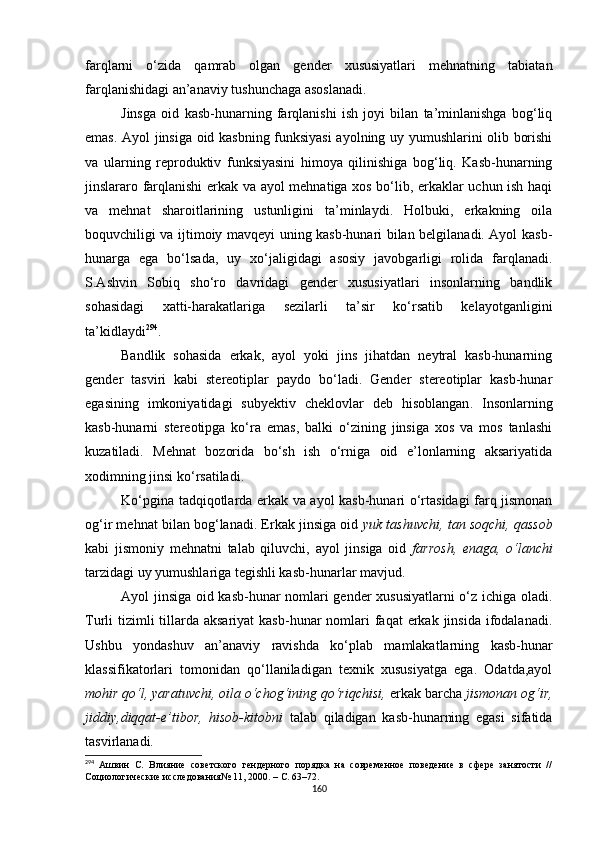 farqlarni   o‘zida   qamrab   olgan   gender   xususiyatlari   mehnatning   tabiatan
farqlanishidagi an’anaviy tushunchaga asoslanadi.
Jinsga   oid   kasb-hunarning   farqlanishi   ish   joyi   bilan   ta’minlanishga   bog‘liq
emas. Ayol jinsiga oid kasbning funksiyasi ayolning uy yumushlarini olib borishi
va   ularning   reproduktiv   funksiyasini   himoya   qilinishiga   bog‘liq.   Kasb-hunarning
jinslararo farqlanishi erkak va ayol mehnatiga xos bo‘lib, erkaklar uchun ish haqi
va   mehnat   sharoitlarining   ustunligini   ta’minlaydi.   Holbuki,   erkakning   oila
boquvchiligi va ijtimoiy mavqeyi uning kasb-hunari bilan belgilanadi. Ayol kasb-
hunarga   ega   bo‘lsada,   uy   xo‘jaligidagi   asosiy   javobgarligi   rolida   farqlanadi.
S.Ashvin   Sobiq   sho‘ro   davridagi   gender   xususiyatlari   insonlarning   bandlik
sohasidagi   xatti-harakatlariga   sezilarli   ta’sir   ko‘rsatib   kelayotganligini
ta’kidlaydi 294
.
Bandlik   sohasida   erkak,   ayol   yoki   jins   jihatdan   neytral   kasb-hunarning
gender   tasviri   kabi   stereotiplar   paydo   bo‘ladi.   Gender   stereotiplar   kasb-hunar
egasining   imkoniyatidagi   subyektiv   cheklovlar   deb   hisoblangan .   Insonlarning
kasb-hunarni   stereotipga   ko‘ra   emas,   balki   o‘zining   jinsiga   xos   va   mos   tanlashi
kuzatiladi.   Mehnat   bozorida   bo‘sh   ish   o‘rniga   oid   e’lonlarning   aksariyatida
xodimning jinsi ko‘rsatiladi. 
Ko‘pgina tadqiqotlarda erkak va ayol kasb-hunari o‘rtasidagi  farq jismonan
og‘ir mehnat bilan bog‘lanadi. Erkak jinsiga oid  yuk tashuvchi, tan soqchi, qassob
kabi   jismoniy   mehnatni   talab   qiluvchi,   ayol   jinsiga   oid   farrosh,   enaga,   o‘lanchi
tarzidagi uy yumushlariga tegishli kasb-hunarlar mavjud. 
Ayol jinsiga oid kasb-hunar nomlari gender xususiyatlarni o‘z ichiga oladi.
Turli  tizimli  tillarda aksariyat  kasb-hunar  nomlari  faqat  erkak  jinsida  ifodalanadi.
Ushbu   yondashuv   an’anaviy   ravishda   ko‘plab   mamlakatlarning   kasb-hunar
klassifikatorlari   tomonidan   qo‘llaniladigan   texnik   xususiyatga   ega.   Odatda,ayol
mohir qo‘l, yaratuvchi, oila o‘chog‘ining qo‘riqchisi,  erkak barcha  jismonan og‘ir,
jiddiy,diqqat-e’tibor,   hisob-kitobni   talab   qiladigan   kasb-hunarning   egasi   sifatida
tasvirlanadi. 
294
  Ашвин   С.   Влияние   советского   гендерного   порядка   на   современное   поведение   в   сфере   занятости   //
Социологические исследования№ 11 ,  2000. – С. 63–72.
160 