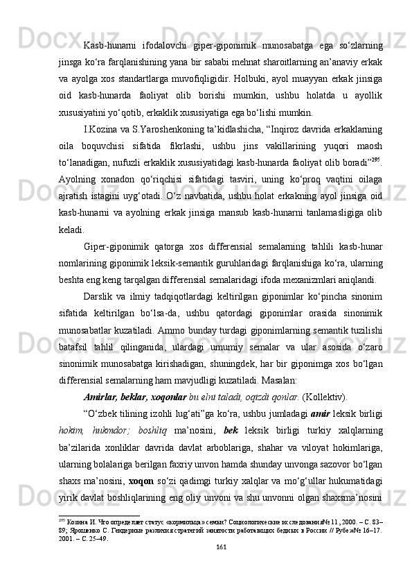 Kasb-hunarni   ifodalovchi   giper-giponimik   munosabatga   ega   so‘zlarning
jinsga ko‘ra farqlanishining yana bir sababi mehnat sharoitlarning an’anaviy erkak
va   ayolga   xos   standartlarga   muvofiqligidir.   Holbuki,   ayol   muayyan   erkak   jinsiga
oid   kasb-hunarda   faoliyat   olib   borishi   mumkin,   ushbu   holatda   u   ayollik
xususiyatini yo‘qotib, erkaklik xususiyatiga ega bo‘lishi mumkin. 
I.Kozina va S.Yaroshenkoning ta’kidlashicha, “Inqiroz davrida erkaklarning
oila   boquvchisi   sifatida   fikrlashi,   ushbu   jins   vakillarining   yuqori   maosh
to‘lanadigan, nufuzli erkaklik xususiyatidagi kasb-hunarda faoliyat olib boradi” 295
.
Ayolning   xonadon   qo‘riqchisi   sifatidagi   tasviri,   uning   ko‘proq   vaqtini   oilaga
ajratish   istagini   uyg‘otadi.   O‘z   navbatida,   ushbu   holat   erkakning   ayol   jinsiga   oid
kasb-hunarni   va   ayolning   erkak   jinsiga   mansub   kasb-hunarni   tanlamasligiga   olib
keladi.
Giper-giponimik   qatorga   xos   differensial   semalarning   tahlili   kasb-hunar
nomlarining giponimik leksik-semantik guruhlaridagi farqlanishiga ko‘ra, ularning
beshta eng keng tarqalgan differensial semalaridagi ifoda mexanizmlari aniqlandi. 
Darslik   va   ilmiy   tadqiqotlardagi   keltirilgan   giponimlar   ko‘pincha   sinonim
sifatida   keltirilgan   bo‘lsa-da,   ushbu   qatordagi   giponimlar   orasida   sinonimik
munosabatlar kuzatiladi. Ammo bunday turdagi giponimlarning semantik tuzilishi
batafsil   tahlil   qilinganida,   ulardagi   umumiy   semalar   va   ular   asosida   o‘zaro
sinonimik   munosabatga   kirishadigan,   shuningdek,   har   bir   giponimga   xos   bo‘lgan
differensial semalarning ham mavjudligi kuzatiladi. M asalan:
Amirlar, beklar, xoqonlar  bu elni taladi, oqizdi qonlar.  (Kollektiv).
“O‘zbek tilining izohli lug‘ati”ga ko‘ra, ushbu jumladagi   amir   leksik birligi
hokim,   hukmdor;   boshliq   ma’nosini,   bek   leksik   birligi   turkiy   xalqlarning
ba’zilarida   xonliklar   davrida   davlat   arboblariga,   shahar   va   viloyat   hokimlariga,
ularning bolalariga berilgan faxriy unvon hamda shunday unvonga sazovor bo‘lgan
shaxs   ma’nosini,   xoqon   so‘zi   qadimgi   turkiy  xalqlar  va  mo‘g‘ullar   hukumatidagi
yirik davlat boshliqlarining eng oliy unvoni va shu unvonni olgan shaxsma’nosini
295
 Козина И. Что определяет статус «кормильца» семьи? Социологические исследования№ 11 ,  2000.  –  C. 83–
89 ;   Ярошенко С. Гендерные различия стратегий занятости работающих бедных в России // Рубеж№ 16–17.
2001.  –  С . 25–49.
161 