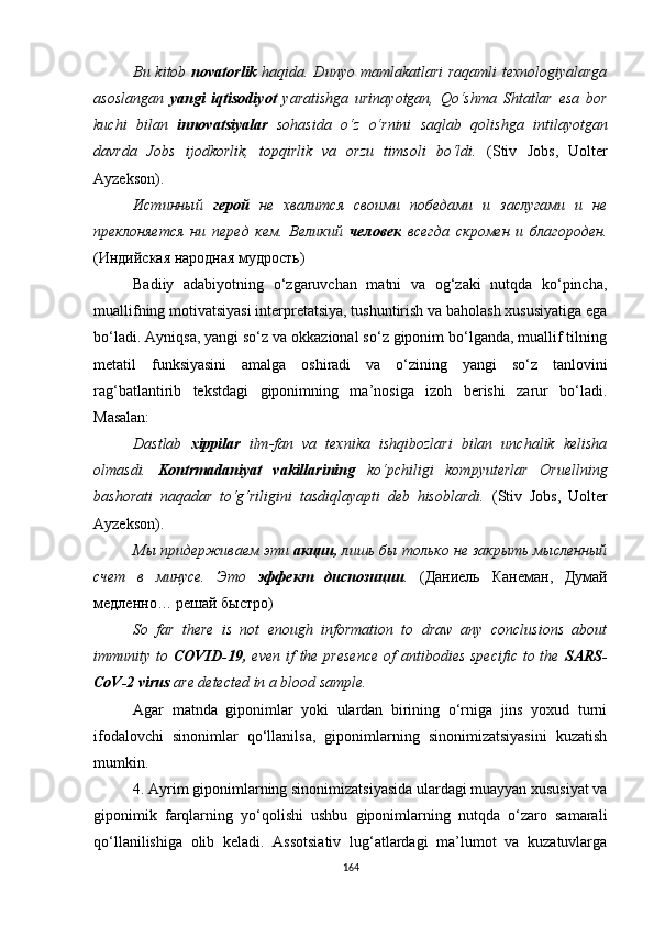 Bu kitob   novatorlik   haqida. Dunyo mamlakatlari  raqamli  texnologiyalarga
asoslangan   yangi   iqtisodiyot   yaratishga   urinayotgan,   Qo‘shma   Shtatlar   esa   bor
kuchi   bilan   innovatsiyalar   sohasida   o‘z   o‘rnini   saqlab   qolishga   intilayotgan
davrda   Jobs   ijodkorlik,   topqirlik   va   orzu   timsoli   bo‘ldi.   (Stiv   Jobs ,   Uolter
Ayzekson).
Истинный   герой   не   хвалится   своими   победами   и   заслугами   и   не
преклоняется   ни   перед   кем.   Великий   человек   всегда   скромен   и   благороден.
(Индийская народная мудрость)
Badiiy   adabiyotning   o‘zgaruvchan   matni   va   og‘zaki   nutqda   ko‘pincha,
muallifning motivatsiyasi interpretatsiya, tushuntirish va baholash xususiyatiga ega
bo‘ladi. Ayniqsa, yangi so‘z va okkazional so‘z giponim bo‘lganda, muallif tilning
metatil   funksiyasini   amalga   oshiradi   va   o‘zining   yangi   so‘z   tanlovini
rag‘batlantirib   tekstdagi   giponimning   ma’nosiga   izoh   berishi   zarur   bo‘ladi.
Masalan:
Dastlab   xippilar   ilm-fan   va   texnika   ishqibozlari   bilan   unchalik   kelisha
olmasdi.   Kontrmadaniyat   vakillarining   ko‘pchiligi   kompyuterlar   Oruellning
bashorati   naqadar   to‘g‘riligini   tasdiqlayapti   deb   hisoblardi.   (Stiv   Jobs ,   Uolter
Ayzekson).
Мы придерживаем эти  акции,  лишь бы только не закрыть мысленный
счет   в   минусе.   Это   эффект   диспозиции .   ( Даниель   Канеман ,   Думай
медленно …  решай   быстро )
So   far   there   is   not   enough   information   to   draw   any   conclusions   about
immunity to   COVID-19,   even if  the presence  of  antibodies specific  to the   SARS-
CoV-2 virus  are detected in a blood sample.
Agar   matnda   giponimlar   yoki   ulardan   birining   o‘rniga   jins   yoxud   turni
ifodalovchi   sinonimlar   qo‘llanilsa,   giponimlarning   sinonimizatsiyasini   kuzatish
mumkin. 
4. Ayrim giponimlarning sinonimizatsiyasida ulardagi muayyan xususiyat va
giponimik   farqlarning   yo‘qolishi   ushbu   giponimlarning   nutqda   o‘zaro   samarali
qo‘llanilishiga   olib   keladi.   Assotsiativ   lug‘atlardagi   ma’lumot   va   kuzatuvlarga
164