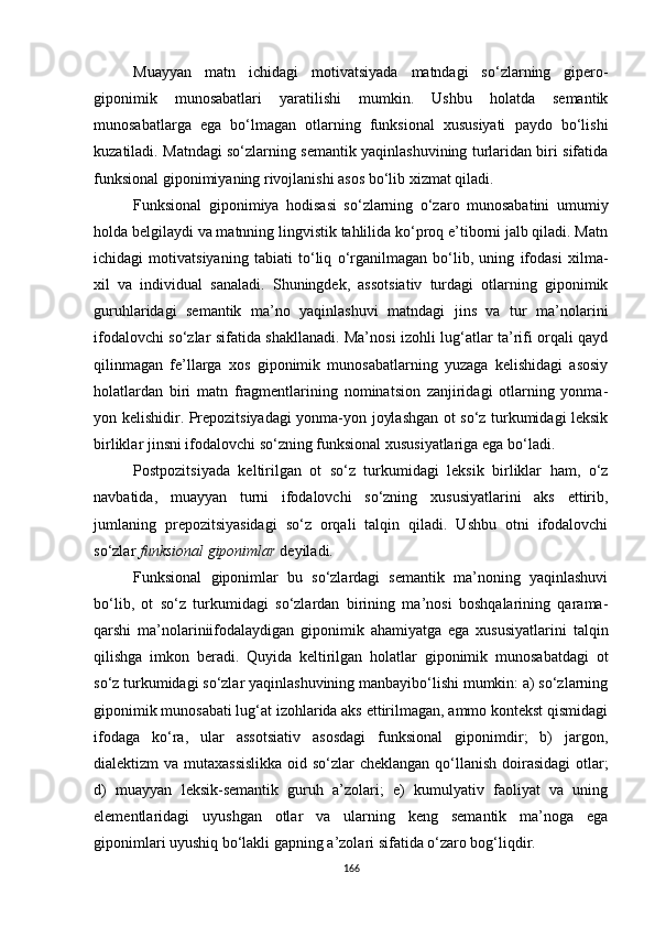 Muayyan   matn   ichidagi   motivatsiyada   matndagi   so‘zlarning   gipero-
giponimik   munosabatlari   yaratilishi   mumkin.   Ushbu   holatda   semantik
munosabatlarga   ega   bo‘lmagan   otlarning   funksional   xususiyati   paydo   bo‘lishi
kuzatiladi.   M atndagi so‘zlarning semantik yaqinlashuvining turlaridan biri sifatida
funksional giponimiyaning rivojlanishi asos bo‘lib xizmat qiladi . 
Funksional   giponimiya   hodisasi   so‘zlarning   o‘zaro   munosabatini   umumiy
holda belgilaydi va matnning lingvistik tahlilida ko‘proq e’tiborni jalb qiladi. Matn
ichidagi   motivatsiyaning   tabiati   to‘liq   o‘rganilmagan   bo‘lib,   uning   ifodasi   xilma-
xil   va   individual   sanaladi .   Shuningdek,   assotsiativ   turdagi   otlarning   giponimik
guruhlaridagi   semantik   ma’no   yaqinlashuvi   matndagi   jins   va   tur   ma’nolarini
ifodalovchi so‘zlar sifatida shakllanadi. Ma’nosi izohli lug‘atlar ta’rifi orqali qayd
qilinmagan   fe’llarga   xos   giponimik   munosabatlarning   yuzaga   kelishidagi   asosiy
holatlardan   biri   matn   fragmentlarining   nominatsion   zanjiridagi   otlarning   yonma-
yon kelishidir. Prepozitsiyadagi yonma-yon joylashgan ot so‘z turkumidagi leksik
birliklar jinsni ifodalovchi so‘zning funksional xususiyatlariga ega bo‘ladi.
Postpozitsiyada   keltirilgan   ot   so‘z   turkumidagi   leksik   birliklar   ham,   o‘z
navbatida,   muayyan   turni   ifodalovchi   so‘zning   xususiyatlarini   aks   ettirib,
jumlaning   prepozitsiyasidagi   so‘z   orqali   talqin   qiladi.   Ushbu   otni   ifodalovchi
so‘zlar  funksional giponimlar  deyiladi. 
Funksional   giponimlar   bu   so‘zlardagi   semantik   ma’noning   yaqinlashuvi
bo‘lib,   ot   so‘z   turkumidagi   so‘zlardan   birining   ma’nosi   boshqalarining   qarama-
qarshi   ma’nolariniifodalaydigan   giponimik   ahamiyatga   ega   xususiyatlarini   talqin
qilishga   imkon   beradi.   Quyida   keltirilgan   holatlar   giponimik   munosabatdagi   ot
so‘z turkumidagi so‘zlar yaqinlashuvining manbayibo‘lishi mumkin: a) so‘zlarning
giponimik munosabati lug‘at izohlarida aks ettirilmagan, ammo kontekst qismidagi
ifodaga   ko‘ra,   ular   assotsiativ   asosdagi   funksional   giponimdir;   b)   jargon,
dialektizm va mutaxassislikka  oid so‘zlar  cheklangan  qo‘llanish  doirasidagi  otlar;
d)   muayyan   leksik-semantik   guruh   a’zolari;   e)   kumulyativ   faoliyat   va   uning
elementlaridagi   uyushgan   otlar   va   ularning   keng   semantik   ma’noga   ega
giponimlari uyushiq bo‘lakli gapning a’zolari sifatida o‘zaro bog‘liqdir.
166 