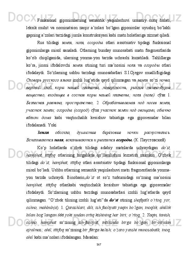 Funksional   giponimlarning   semantik   yaqinlashuvi   umumiy   nutq   holati,
leksik   muhit   va   nominatsion   zanjir   a’zolari   bo‘lgan   giponimlar   uyushiq   bo‘lakli
gapning a’zolari tarzidagi jumla konstruksiyasi kabi matn holatlariga xizmat qiladi.
Rus   tilidagi   земля,   поля,   огороды   otlari   assotsiativ   tipdagi   funksional
giponimlarga   misol   sanaladi.   Otlarning   bunday   munosabati   matn   fragmentlarida
ko‘rib   chiqilganida,   ularning   yonma-yon   tarzda   uchrashi   kuzatiladi.   Tahlillarga
ko‘ra,   jinsni   ifodalovchi   земля   otining   turi   ma’nosini   поля   va   огороды   otlari
ifodalaydi.   So‘zlarning   ushbu   tarzdagi   munosabatlari   S.I.Ojegov   muallifligidagi
Словарь  русского языка   izohli  lug‘atida qayd  qilinmagan  va   земля   so‘zi   почва,
верхний   слой   коры   нашей   планеты,   поверхность,   рыхлое   темно-бурие
вещество,   входящее   в   состав   коры   нашей   планеты;   поля   (поле)   сўзи   1.
Безлесная   равнина,   пространство,   2 .   Обрабатываемая   под   посев   земля,
участок   земли;   огороды   (огород )   сўзи   участок   земли   под   овощами,   обычно
вблизи   дома   kabi   vaqtinchalik   kesishuv   tabiatiga   ega   giposemalar   bilan
ifodalanadi.  Yoki
Земля   обсохла,   душистые   берёзовые   почки   распустились.
Вспахиваются  поля , вскапываются и рыхлятся  огороды.   (К. Паустовский)
Ko‘p   holatlarda   o‘zbek   tilidagi   adabiy   matnlarda   uchraydigan   do‘st,
hamjihat,   ittifoq   otlarining   birgalikda   qo‘llanilishini   kuzatish   mumkin.   O‘zbek
tilidagi   do‘st,   hamjihat,   ittifoq   otlari   assotsiativ   tipdagi   funksional   giponimlarga
misol bo‘ladi. Ushbu otlarning semantik yaqinlashuvi matn fragmentlarida yonma-
yon   tarzda   uchra y di.   B inobarin, do‘st   ot   so‘z   turkumidagi   so‘zning   ma’nosini
hamjihat,   ittifoq   otlarikabi   vaqtinchalik   kesishuv   tabiatiga   ega   giposemalar
ifodalaydi.   So‘zlarning   ushbu   tarzdagi   munosabatlari   izohli   lug‘atlarda   qayd
qilinmagan .   “ O‘zbek   tilining   izohli   lug‘ati ” da   do‘st   otining   shafqatli   o‘rtoq,   yor,
oshno, mahbub(a ) .   1.   Qarashlari,  dili, ish faoliyati  yaqin bo‘lgan, inoqlik, ahillik
bilan bog‘langan ikki yoki undan ortiq kishining har biri; o‘rtoq,  2.  Yaqin, tanish,
oshno,   hamjihat   so‘zining   ish-faoliyat,   intilishda   birga   bo‘lgan,   bir-biridan
ajralmas; ahil, ittifoq  so‘zining  bir fikrga kelish; o‘zaro yaxshi munosabatli, inoq,
ahil  kabi ma’nolari ifodalangan. Masalan :
167 