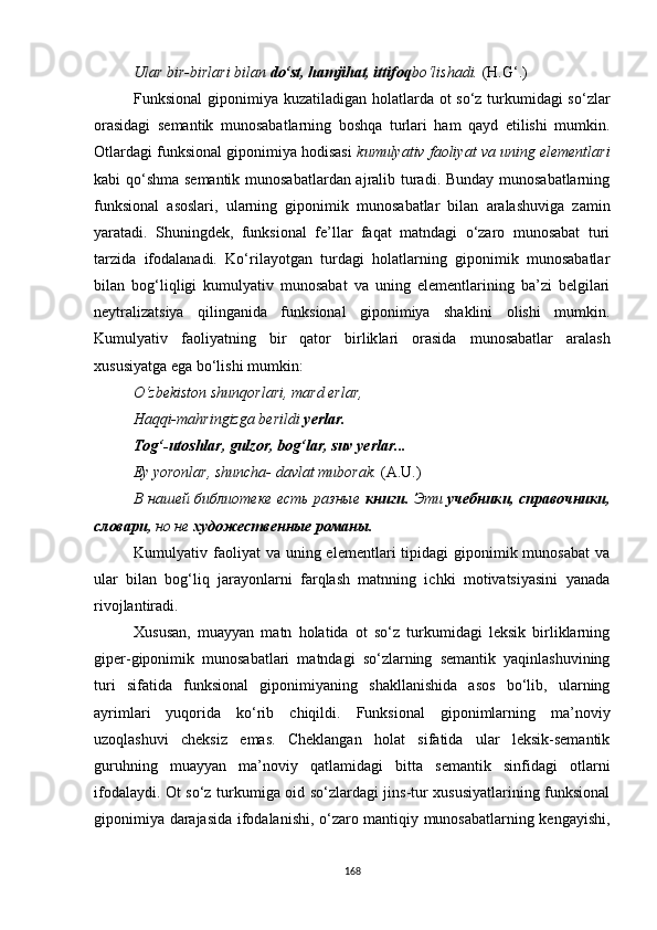 Ular bir-birlari bilan  do‘st, hamjihat, ittifoq bo‘lishadi.  (H.G‘.)
Funksional  giponimiya kuzatiladigan holatlarda ot  so‘z turkumidagi so‘zlar
orasidagi   semantik   munosabatlarning   boshqa   turlari   ham   qayd   etilishi   mumkin.
Otlardagi funksional giponimiya hodisasi   kumulyativ faoliyat va uning elementlari
kabi qo‘shma semantik munosabatlardan ajralib turadi. Bunday munosabatlarning
funksional   asoslari,   ularning   giponimik   munosabatlar   bilan   aralashuviga   zamin
yaratadi.   Shuningdek,   funksional   fe’llar   faqat   matndagi   o‘zaro   munosabat   turi
tarzida   ifodalanadi.   Ko‘rilayotgan   turdagi   holatlarning   giponimik   munosabatlar
bilan   bog‘liqligi   kumulyativ   munosabat   va   uning   elementlarining   ba’zi   belgilari
neytralizatsiya   qilinganida   funksional   giponimiya   shaklini   olishi   mumkin.
Kumulyativ   faoliyatning   bir   qator   birlik lari   orasida   munosabatlar   aralash
xususiyatga ega bo‘lishi mumkin :
O‘zbekiston shunqorlari, mard erlar, 
Haqqi-mahringizga berildi  yerlar. 
Tog‘ - utoshlar, gulzor, bog‘lar, suv yerlar... 
Ey yoronlar, shuncha- davlat muborak.  (A.U.)
В нашей библиотеке есть разные   книги.   Эти   учебники, справочники,
словари,  но не  художественные романы.
Kumulyativ faoliyat  va  uning elementlari   tipidagi  giponimik munosabat  va
ular   bilan   bog‘liq   jarayonlarni   farqlash   matnning   ichki   motivatsiyasini   yanada
rivojlantiradi. 
Xususan,   muayyan   matn   holatida   ot   so‘z   turkumidagi   leksik   birliklarning
giper-giponimik   munosabatlari   matndagi   so‘zlarning   semantik   yaqinlashuvining
turi   sifatida   funksional   giponimiyaning   shakllanishida   asos   bo‘lib,   ularning
ayrimlari   yuqorida   ko‘rib   chiqildi.   Funksional   giponimlarning   ma’noviy
uzoqlashuvi   cheksiz   emas.   Cheklangan   holat   sifatida   ular   leksik-semantik
guruhning   muayyan   ma’noviy   qatlamidagi   bitta   semantik   sinfidagi   otlarni
ifodalaydi. Ot so‘z turkumiga oid so‘zlardagi jins-tur xususiyatlarining funksional
giponimiya darajasida ifodalanishi, o‘zaro mantiqiy munosabatlarning kengayishi,
168
