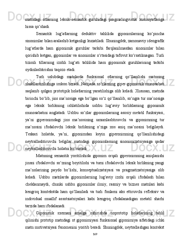 matndagi   otlarning   leksik-semantik   guruhidagi   pragmalingvistik   xususiyatlariga
hissa qo‘shadi. 
Semantik   lug‘atlarning   deduktiv   tahlilida   giponimlarning   ko‘pincha
sinonimlar bilan aralashib ketganligi kuzatiladi. Shuningdek, zamonaviy ideografik
lug‘atlarda   ham   giponimik   guruhlar   tarkibi   farqlanilmasdan   sinonimlar   bilan
qorishib ketgan, giponimlar va sinonimlar o‘rtasidagi tafovut ko‘rsatilmagan. Turli
tizimli   tillarning   izohli   lug‘ati   tahlilida   ham   giponimik   guruhlarining   tarkibi
oydinlashtirishni taqozo etadi.
Turli   uslub dagi   matnlarda   funksional   otlarning   qo‘llanilishi   matnning
shakllantirilishiga imkon beradi.   Natijada   so‘zlarning giper-giponimik munosabati
saqlanib qolgan prototipik holatlarning yaratilishiga olib keladi. Xususan, matnda
birinchi bo‘lib, jins ma’nosiga ega bo‘lgan so‘z qo‘llanilib, so‘ngra tur ma’nosiga
ega   leksik   birlikning   ishlatilishida   ushbu   lug‘aviy   birliklarning   giponimik
munosabatini   anglatadi.   Ushbu   so‘zlar   giponimlarning   asosiy   metatil   funksiyasi,
ya’ni   giperonimdagi   jins   ma’nosining   umumlashtiruvchi   va   giponimning   tur
ma’nosini   ifodalovchi   leksik   birlikning   o‘ziga   xos   aniq   ma’nosini   belgilaydi.
Teskari   holatda,   ya’ni,   giponimdan   keyin   giperonimning   qo‘llanilishidagi
neytrallashtiruvchi   belgilar   matndagi   giponimlarning   sinonimizatsiyasiga   qadar
neytrallashtiruvchi holatni ko‘rsatadi.
Matnning   semantik   yoritilishida   giponim   orqali   giperonimning   aniqlanishi
jinsni   ifodalovchi   so‘zning boyitilishi   va  turni  ifodalovchi   leksik  birlikning yangi
ma’nolarining   paydo   bo‘lishi,   konseptualizatsiyasi   va   pragmatizatsiyasiga   olib
keladi.   Ushbu   matnlarda   giponimlarning   lug‘aviy   izohi   orqali   ifodalash   bilan
cheklanmaydi,   chunki   ushbu   giponimlar   ilmiy,   rasmiy   va   biznes   matnlari   kabi
kengroq   kontekstda   ham   qo‘llaniladi   va   turli   fonlarni   aks   ettiruvchi   refleksiv   va
individual   muallif   assotsiatsiyalari   kabi   kengroq   ifodalanadigan   metatil   sharhi
tarzida ham ifodalanadi.
Giponimik   sxemani   amalga   oshirishda   noprototip   holatlarining   tahlil
qilinishi  prototip matndagi  ot  giponimiyasi  funksional  giponimiya sifatidagi  ichki
matn motivatsiyasi fenomenini yoritib beradi. Shuningdek, neytrallashgan kontekst
169 