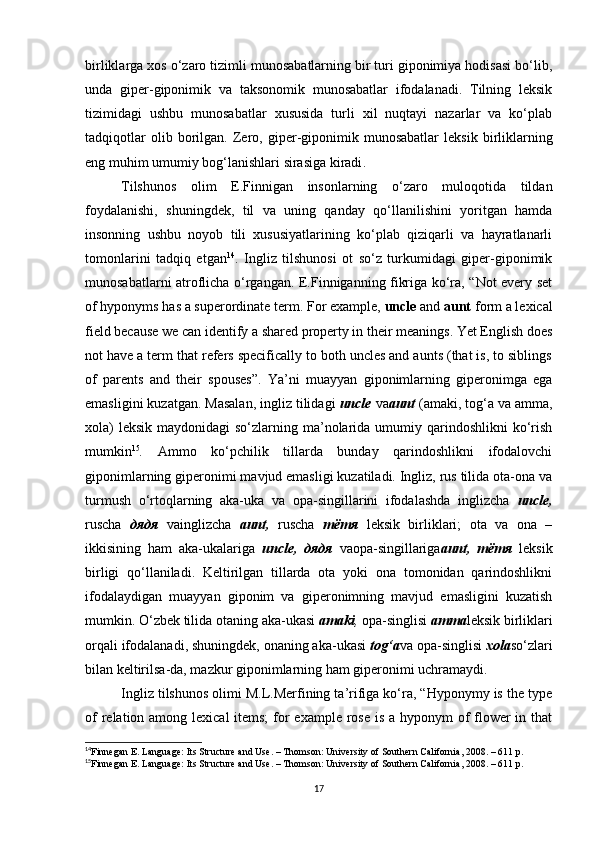 birliklarga xos o‘zaro tizimli munosabatlarning bir turi giponimiya hodisasi bo‘lib,
unda   giper-giponimik   va   taksonomik   munosabatlar   ifodalanadi.   Tilning   leksik
tizimidagi   ushbu   munosabatlar   xususida   turli   xil   nuqtayi   nazarlar   va   ko‘plab
tadqiqotlar   olib  borilgan.   Zero,   g iper-giponimik  munosabatlar   leksik   birliklarning
eng muhim umumiy bog‘lanishlari  sirasiga kiradi . 
Tilshunos   olim   E.Finnigan   insonlarning   o‘zaro   muloqotida   tildan
foydalanishi,   shuningdek,   til   va   uning   qanday   qo‘llanilishini   yoritgan   hamda
insonning   ushbu   noyob   tili   xususiyatlarining   ko‘plab   qiziqarli   va   hayratlanarli
tomonlarini   tadqiq   etgan 14
.   Ingliz   tilshunosi   ot   so‘z   turkumidagi   giper-giponimik
munosabatlarni atroflicha o‘rgangan. E.Finniganning fikriga ko‘ra, “Not every set
of hyponyms has a superordinate term. For example,  uncle  and  aunt  form a lexical
field because we can identify a shared property in their meanings. Yet English does
not have a term that refers specifically to both uncles and aunts (that is, to siblings
of   parents   and   their   spouses” .   Ya’ni   muayyan   giponimlarning   giperonimga   ega
emasligini kuzatgan. Masalan, ingliz tilidagi  uncle  va aunt  (amaki, tog‘a va amma,
xola)  leksik  maydonidagi  so‘zlarning ma’nolarida umumiy qarindoshlikni  ko‘rish
mumkin 15
.   Ammo   ko‘pchilik   tillarda   bunday   qarindoshlikni   ifodalovchi
giponimlarning giperonimi mavjud emasligi kuzatiladi. Ingliz, rus tilida ota-ona va
turmush   o‘rtoqlarning   aka-uka   va   opa-singillarini   ifodalashda   inglizcha   uncle,
ruscha   дядя   vainglizcha   aunt,   ruscha   тётя   leksik   birliklari;   ota   va   ona   –
ikkisining   ham   aka-ukalariga   uncle,   дядя   vaopa-singillariga aunt,   тётя   leksik
birligi   qo‘llaniladi.   Keltirilgan   tillarda   ota   yoki   ona   tomonidan   qarindoshlikni
ifodalaydigan   muayyan   giponim   va   giperonimning   mavjud   emasligini   kuzatish
mumkin. O‘zbek tilida otaning aka-ukasi  amaki ,  opa-singlisi  amma leksik birliklari
orqali ifodalanadi, shuningdek, onaning aka-ukasi  tog‘a va opa-singlisi  xola so‘zlari
bilan keltirilsa-da, mazkur giponimlarning ham giperonimi uchramaydi. 
Ingliz tilshunos olimi M.L.Merfining ta’rifiga ko‘ra, “Hyponymy is the type
of  relation among lexical items;  for  example rose is a hyponym of  flower in that
14
Finnegan E. Language: Its Structure and Use. – Thomson: University of Southern California, 2008. – 611 p.
15
Finnegan E. Language: Its Structure and Use. – Thomson: University of Southern California, 2008. – 611 p.
17 