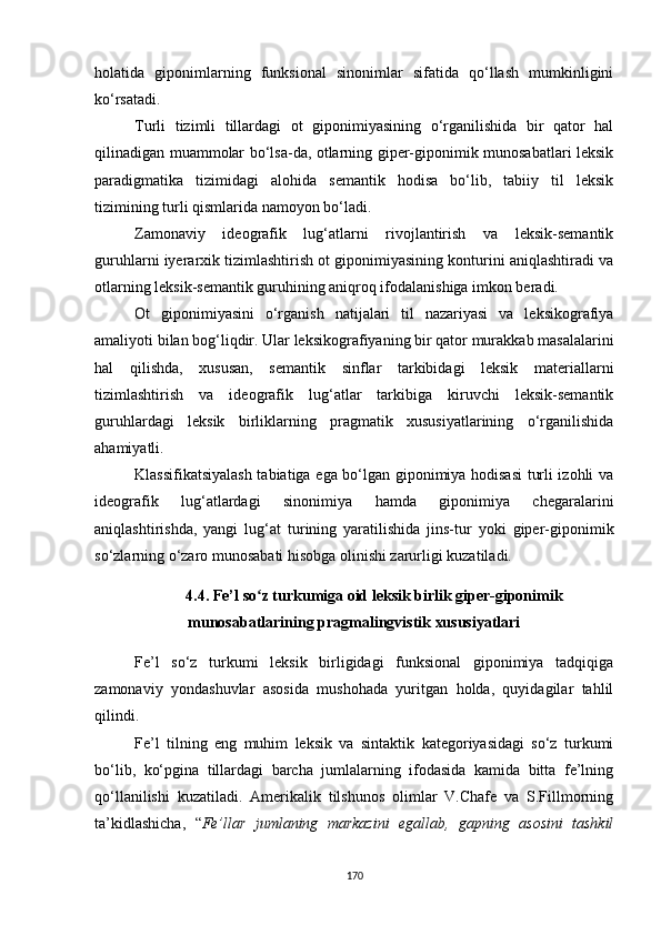 holatida   giponimlarning   funksional   sinonimlar   sifatida   qo‘llash   mumkinligini
ko‘rsatadi. 
Turli   tizimli   tillardagi   ot   giponimiyasining   o‘rganilishida   bir   qator   hal
qilinadigan muammolar bo‘lsa-da, otlarning giper-giponimik munosabatlari leksik
paradigmatika   tizimidagi   alohida   semantik   hodisa   bo‘lib,   tabiiy   til   leksik
tizimining turli qismlarida namoyon bo‘ladi. 
Zamonaviy   ideografik   lug‘atlarni   rivojlantirish   va   leksik-semantik
guruhlarni iyerarxik tizimlashtirish ot giponimiyasining konturini aniqlashtiradi va
otlarning leksik-semantik guruhining aniqroq ifodalanishiga imkon beradi.
Ot   giponimiyasini   o‘rganish   natijalari   til   nazariyasi   va   leksikografiya
amaliyoti bilan bog‘liqdir. Ular leksikografiyaning bir qator murakkab masalalarini
hal   qilishda,   xususan,   semantik   sinflar   tarkibidagi   leksik   materiallarni
tizimlashtirish   va   ideografik   lug‘atlar   tarkibiga   kiruvchi   leksik-semantik
guruhlardagi   leksik   birliklarning   pragmatik   xususiyatlarining   o‘rganilishida
ahamiyatli.
Klassifikatsiyalash tabiatiga ega bo‘lgan giponimiya hodisasi  turli izohli va
ideografik   lug‘atlardagi   sinonimiya   hamda   giponimiya   chegaralarini
aniqlashtirishda,   yangi   lug‘at   turining   yaratilishida   jins-tur   yoki   giper-giponimik
so‘zlarning o‘zaro munosabati hisobga olinishi zarurligi kuzatiladi. 
4.4. Fe’l so z turkumiga oid leksik birlik giper-giponimikʻ
munosabatlarining pragmalingvistik xususiyatlari
Fe’l   so‘z   turkumi   leksik   birligidagi   funksional   giponimiya   tadqiqiga
zamonaviy   yondashuvlar   asosida   mushohada   yuritgan   holda,   quyidagilar   tahlil
qilindi.
Fe’l   tilning   eng   muhim   leksik   va   sintaktik   kategoriyasidagi   so‘z   turkumi
bo‘lib,   ko‘pgina   tillardagi   barcha   jumlalarning   ifodasida   kamida   bitta   fe’lning
qo‘llanilishi   kuzatiladi.   Amerikalik   tilshunos   olimlar   V.Chafe   va   S.Fillmorning
ta’kidlashicha,   “ Fe’llar   jumlaning   markazini   egallab,   gapning   asosini   tashkil
170