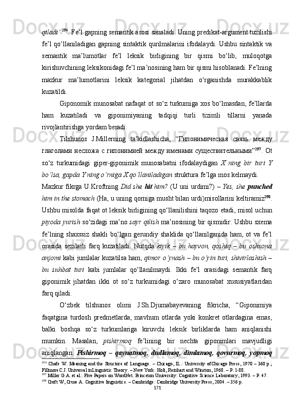 qiladi” 296
. Fe’l gapning semantik asosi  sana ladi. Uning predikat-argument tuzilishi
fe’l  qo‘llaniladigan gapning sintaktik qurilmalarini  ifodalaydi. Ushbu sintaktik va
semantik   ma’lumotlar   fe’l   leksik   birligining   bir   qismi   bo‘lib,   muloqotga
kirishuvchining leksikonidagi fe’l ma’nosining ham bir qismi hisoblanadi. Fe’lning
mazkur   ma’lumotlarini   leksik   kategorial   jihatdan   o‘rganishda   murakkablik
kuzatildi. 
Giponomik munosabat  nafaqat  ot  so‘z turkumiga xos bo‘lmasdan, fe’llarda
ham   kuzatiladi   va   giponimiyaning   tadqiqi   turli   tizimli   tillarni   yanada
rivojlantirishga yordam beradi.
Tilshunos   J.Millerning   ta’kidlashicha,   “Г ипонимическая   связь   между
глаголами  несхожа с  гипонимией между именами существительными ” 297
. Ot
so‘z   turkumidagi   giper-giponimik   munosabatni   ifodalaydigan   X   ning   bir   turi   Y
bo‘lsa, gapda Y ning o‘rniga X qo‘llaniladigan  struktura fe’lga mos kelmaydi.
Mazkur fikrga U.Kroftning   Did she   hit   him?   (U uni urdimi?)   – Yes, she   punched
him in the stomach  (Ha, u uning qorniga musht bilan urdi)misollarini keltiramiz 298
.
Ushbu misolda faqat ot leksik birligining qo‘llanilishini taqozo etadi, misol uchun
piyoda yurish   so‘zidagi ma’no   sayr qilish   ma’nosining bir qismidir. Ushbu sxema
fe’lning shaxssiz  shakli  bo‘lgan gerundiy shaklida qo‘llanilganida ham, ot va fe’l
orasida   sezilarli   farq   kuzatiladi.   Nutqda   kiyik   –   bu   hayvon,   qoshiq   –   bu   oshxona
anjomi  kabi jumlalar kuzatilsa ham,  qimor o‘ynash – bu o‘yin turi, shivirlashish –
bu   suhbat   turi   kabi   jumlalar   qo‘llanilmaydi.   Ikki   fe’l   orasidagi   semantik   farq
giponimik   jihatdan   ikki   ot   so‘z   turkumidagi   o‘zaro   munosabat   xususiyatlaridan
farq qiladi. 
O‘zbek   tilshunos   olimi   J.Sh.Djumabayevaning   fikricha,   “Giponimiya
faqatgina   turdosh   predmetlarda,   mavhum   otlarda   yoki   konkret   otlardagina   emas,
balki   boshqa   so‘z   turkumlariga   kiruvchi   leksik   birliklarda   ham   aniqlanishi
mumkin.   Masalan,   pishirmoq   fe’lining   bir   nechta   giponimlari   mavjudligi
aniqlangan.   Pishirmoq   –   qaynatmoq,   dudlamoq,   dimlamoq,   qovurmoq,   yopmoq
296
  Chafe  W.   Meaning and the Structure of Language.   –   Chicago, IL . : University ofChicago Press , 1970 – 360 р . ;
Fillmore C. J.  Universal inLinguistic Theory.  –  New York:  Holt,  Reinhart and Winston , 1968. – Р. 1-88. 
297
 Miller G.A. et al.: Five Papers on WordNet. Princeton University: Cognitive Science Laboratory, 1993.  – Р. 47.
298
 Croft W ,  Cruse A. Cognitive linguistics.  –  Cambridge: Cambridge University Press ,  2004.  – 356 р.
171