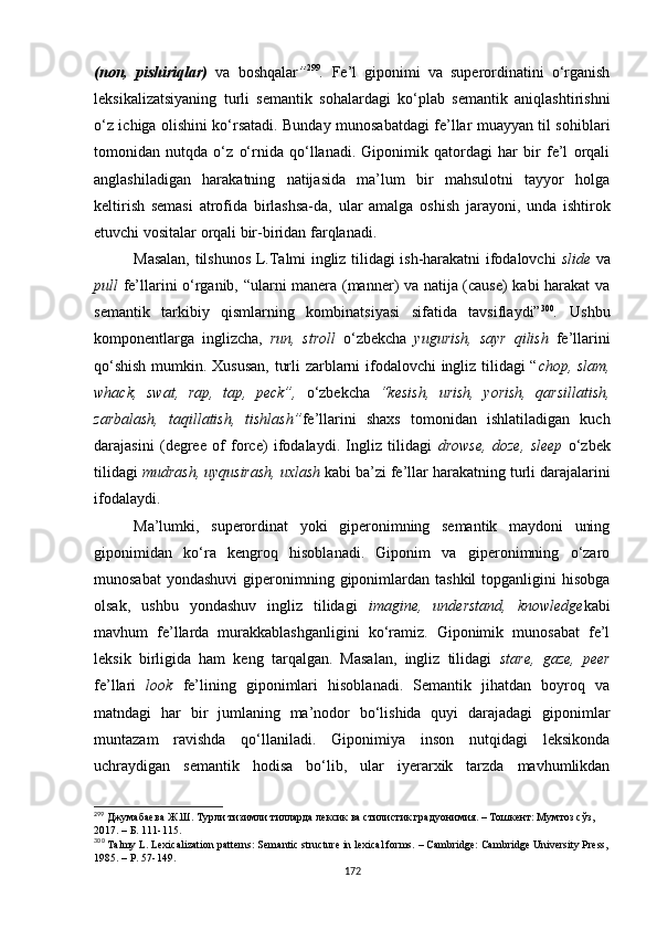 (non,   pishiriqlar)   va   boshqalar ” 299
.   Fe’l   giponimi   va   superordinatini   o‘rganish
leksikalizatsiyaning   turli   semantik   sohalardagi   ko‘plab   semantik   aniqlashtirishni
o‘z ichiga olishini ko‘rsatadi. Bunday munosabatdagi fe’llar muayyan til sohiblari
tomonidan   nutqda   o‘z   o‘rnida   qo‘llanadi.   Giponimik   qatordagi   har   bir   fe’l   orqali
anglashiladigan   harakatning   natijasida   ma’lum   bir   mahsulotni   tayyor   holga
keltirish   semasi   atrofida   birlashsa-da,   ular   amalga   oshish   jarayoni,   unda   ishtirok
etuvchi vositalar orqali bir-biridan farqlanadi.  
Masalan, tilshunos L.Talmi ingliz tilidagi ish-harakatni ifodalovchi   slide   va
pull   fe’llarini o‘rganib, “ularni manera (manner) va natija (cause) kabi harakat va
semantik   tarkibiy   qismlarning   kombinatsiyasi   sifatida   tavsiflaydi” 300
.   Ushbu
komponentlarga   inglizcha,   run,   stroll   o‘zbekcha   yugurish,   sayr   qilish   fe’llarini
qo‘shish mumkin. Xususan, turli zarblarni ifodalovchi ingliz tilidagi “ chop, slam,
whack,   swat,   rap,   tap,   peck”,   o‘zbekcha   “kesish,   urish,   yorish,   qarsillatish,
zarbalash,   taqillatish,   tishlash” fe’llarini   shaxs   tomonidan   ishlatiladigan   kuch
darajasini   (degree   of   force)   ifodalaydi.   Ingliz   tilidagi   drowse,   doze,   sleep   o‘zbek
tilidagi  mudrash, uyqusirash, uxlash  kabi ba’zi fe’llar harakat ning  turli darajalarini
ifodalaydi. 
Ma’lumki,   superordinat   yoki   giperonimning   semantik   maydoni   uning
giponimidan   ko‘ra   kengroq   hisoblanadi.   Giponim   va   giperonimning   o‘zaro
munosabat   yondashuvi  giperonimning  giponimlardan  tashkil   topganligini  hisobga
olsak,   ushbu   yondashuv   ingliz   tilidagi   imagine,   understand,   knowledge kabi
mavhum   fe’llarda   murakkablashganligini   ko‘ramiz.   Giponimik   munosabat   fe’l
leksik   birligida   ham   keng   tarqalgan.   Masalan,   ingliz   tilidagi   stare,   gaze,   peer
fe’llari   look   fe’lining   giponimlari   hisoblanadi.   Semantik   jihatdan   boyroq   va
matndagi   har   bir   jumlaning   ma’nodor   bo‘lishida   quyi   darajadagi   giponimlar
muntazam   ravishda   qo‘llaniladi.   Giponimiya   inson   nutqidagi   leksikonda
uchraydigan   semantik   hodisa   bo‘lib,   ular   iyerarxik   tarzda   mavhumlikdan
299
  Джумабаева Ж.Ш. Турли тизимли тилларда лексик ва стилистик градуонимия. – Тошкент: Мумтоз сўз, 
2017. – Б. 111-115. 
300
 Talmy L.  Lexicalization patterns: Semantic structure in lexical forms.  –  Cambridge: Cambridge University Press,
1985.  – P. 57-149.
172 