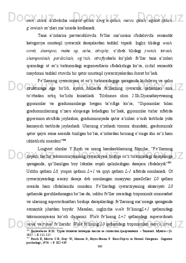 own,   stock,   o‘zbekcha   vasiyat   qilish,   sovg‘a   qilish,   meros   qilish,   egalik   qilish,
g‘amlash  so‘zlari ma’nosida kodlanadi. 
Tana   a’zolarini   parvarishlovchi   fe’llar   ma’nosini   ifodalovchi   semantik
kategoriya   mustaqil   iyerarxik   darajalardan   tashkil   topadi.   Ingliz   tilidagi   wash,
comb,   shampoo,   make   up,   ache,   atrophy,   o‘zbek   tilidagi   yuvish,   tarash,
shampunlash,   pardozlash,   og‘rish,   atrofiya kabi   ko‘plab   fe’llar   tana   a’zolari
qismidagi   ot   so‘z   turkumidagi   argumentlarni   ifodalishiga   ko‘ra,   izchil   semantik
maydonni tashkil etuvchi bir qator mustaqil iyerarxiyalardan iborat bo‘ladi. 
Fe’llarning iyerarxiyasi ot so‘z turkumidagiga qaraganda kichikroq va qalin
strukturaga   ega   bo‘lib,   ayrim   hollarda   fe’llarning   iyerarxik   qatlamlari   soni
to‘rttadan   ortiq   bo‘lishi   kuzatiladi.   Tilshunos   olim   J.Sh.Djumabayevaning
giponimlar   va   graduonimlarga   bergan   ta’rifiga   ko‘ra,   “Giponimlar   bilan
graduonimlarning   o‘zaro   aloqasiga   keladigan   bo‘lsak,   giponimlar   turlar   sifatida
giperonim   atrofida   joylashsa,   graduonimiyada   qator   a’zolari   o‘sish   tartibida   yoki
kamayish   tartibida   joylashadi.   Ularning   o‘xshash   tomoni   shundaki,   graduonimik
qator qaysi sema asosida tuzilgan bo‘lsa, a’zolardan birining o‘rniga shu so‘z ham
ishlatilishi mumkin” 304
. 
Lingvist   olimlar   Y.Rosh   va   uning   hamkasblarining   fikricha,   “Fe’llarning
deyarli har bir taksonomiyasining iyerarxiyasi boshqa so‘z turkumidagi darajalarga
qaraganda,   qo‘llanilgan   boy   leksika   orqali   qalinlashgan   darajani   ifodalaydi” 305
.
Ushbu   qatlam   L0,   yuqori   qatlam   L+1   va   quyi   qatlam   L-1   sifatida   nomlanadi.   Ot
iyerarxiyasidagi   asosiy   daraja   deb   nomlangan   muayyan   parallellar   L0   qatlam
orasida   ham   ifodalanishi   mumkin.   Fe’llardagi   iyerarxiyaning   aksariyati   L0
qatlamda guruhlashmagan bo‘lsa-da, ushbu fe’llar orasidagi troponimik munosabat
va ularning superordinatlari boshqa darajalardagi fe’llarning ma’nosiga qaraganda
semantik   jihatdan   boydir.   M asalan ,   inglizcha   walk   fe’lining L+1   qatlamidagi
taksonomiyasini   ko‘rib   chiqamiz.   Walk   fe’lining   L+2   qatlamdagi   superordinati
move   va  travel   fe’llaridir.   Walk   fe’lining  L0  qatlamdagi troponimlari   march, strut,
304
  Джумабаева  Ж.Ш.  Турли  тизимли  тилларда   лексик  ва   стилистик  градуонимия.  –  Тошкент.  Мумтоз   сўз.
2017. – Б. 111-115. 
305
  Rosch   E,   Mervis   C.B,   Gray   W,   Johnson   D,   Boyes-Braem   P.   BasicObjects   in   Natural   Categories.   Cognitive
psychology,  1976. – Р.  382-439.
180 