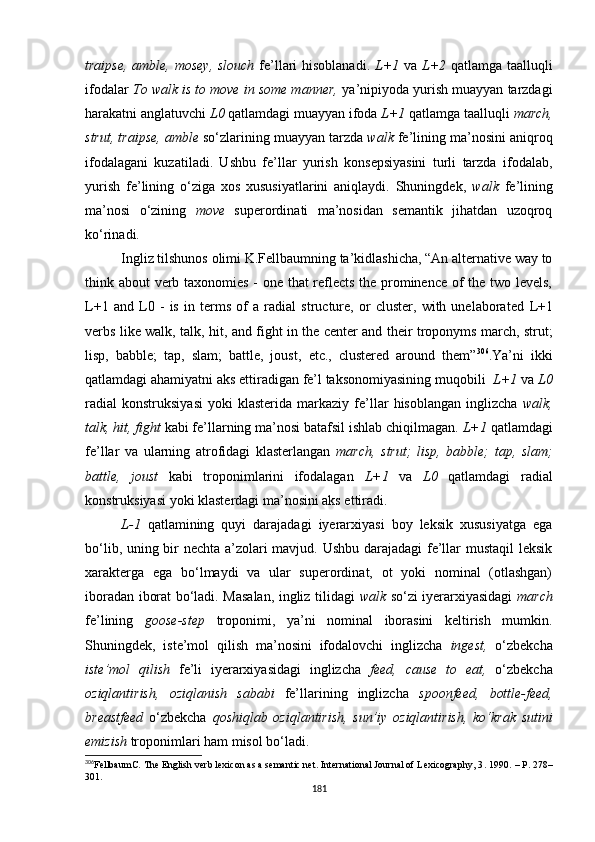 traipse, amble, mosey, slouch   fe’llari hisoblanadi.   L+1   va   L+2   qatlamga taalluqli
ifodalar  To walk is to move in some manner,  ya’nipiyoda yurish muayyan tarzdagi
harakatni anglatuvchi  L0  qatlamdagi muayyan ifoda  L+1  qatlamga taalluqli  march,
strut, traipse, amble  so‘zlarining muayyan tarzda  walk  fe’lining ma’nosini aniqroq
ifodalagani   kuzatiladi.   Ushbu   fe’llar   yurish   konsepsiyasini   turli   tarzda   ifodalab,
yurish   fe’lining   o‘ziga   xos   xususiyatlarini   aniqlaydi.   Shuningdek,   walk   fe’lining
ma’nosi   o‘zining   move   superordinati   ma’nosidan   semantik   jihatdan   uzoqroq
ko‘rinadi.
Ingliz tilshunos olimi K.Fellbaumning ta’kidlashicha, “An alternative way to
think about verb taxonomies - one that reflects the prominence of the two levels,
L+1   and   L0   -   is   in   terms   of   a   radial   structure,   or   cluster,   with   unelaborated   L+1
verbs like   walk, talk, hit,   and   fight   in the center and their troponyms   march, strut;
lisp,   babble;   tap,   slam;   battle,   joust,   etc.,   clustered   around   them” 306
.Ya’ni   ikki
qatlamdagi ahamiyatni aks ettiradigan fe’l taksonomiyasining muqobili   L+1  va  L0
radial   konstruksiyasi   yoki   klasterida   markaziy   fe’llar   hisoblangan   inglizcha   walk,
talk, hit, fight  kabi fe’llarning ma’nosi batafsil ishlab chiqilmagan.  L+1  qatlamdagi
fe’llar   va   ularning   atrofidagi   klasterlangan   march,   strut;   lisp,   babble;   tap,   slam;
battle,   joust   kabi   troponimlarini   ifodalagan   L+1   va   L0   qatlamdagi   radial
konstruksiyasi yoki klasterdagi ma’nosini aks ettiradi. 
L-1   qatlamining   quyi   darajadagi   iyerarxiyasi   boy   leksik   xususiyatga   ega
bo‘lib, uning bir nechta a’zolari mavjud. Ushbu darajadagi  fe’llar mustaqil leksik
xarakterga   ega   bo‘lmaydi   va   ular   superordinat,   ot   yoki   nominal   (otlashgan)
iboradan iborat bo‘ladi. Masalan, ingliz tilidagi   walk   so‘zi iyerarxiyasidagi   march
fe’lining   goose-step   troponimi,   ya’ni   nominal   iborasini   keltirish   mumkin.
Shuningdek,   iste’mol   qilish   ma’nosini   ifodalovchi   inglizcha   ingest,   o‘zbekcha
iste’mol   qilish   fe’li   iyerarxiyasidagi   inglizcha   feed,   cause   to   eat,   o‘zbekcha
oziqlantirish,   oziqlanish   sababi   fe’llarining   inglizcha   spoonfeed,   bottle-feed,
breastfeed   o‘zbekcha   qoshiqlab   oziqlantirish,   sun’iy   oziqlantirish,   ko‘krak   sutini
emizish   troponimlari ham misol bo‘ladi. 
306
FellbaumC. The English verb lexicon as a semantic net. International Journal of Lexicography, 3 .  1990.  – Р.  278–
301.
181 