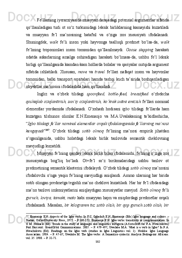 Fe’llarning iyerarxiyasida muayyan darajadagi potensial argumentlar sifatida
qo‘llaniladigan   turli   ot   so‘z   turkumidagi   leksik   birliklarning   kamayishi   kuzatiladi
va   muayyan   fe’l   ma’nosining   batafsil   va   o‘ziga   xos   xususiyati   ifodalanadi.
Shuningdek,   walk   fe’li   inson   yoki   hayvonga   taalluqli   predmet   bo‘lsa-da,   walk
fe’lining   troponimlari   inson   tomonidan   qo‘llanilmaydi.   Goose   stepping   harakati
odatda   askarlarning   amalga   oshiradigan   harakati   bo‘lmasa-da,   ushbu   fe’l   leksik
birligi qo‘llanilganida kamdan-kam hollarda bolalar va qariyalar nutqida argument
sifatida   ishlatiladi.   Xususan,   move   va   travel   fe’llari   nafaqat   inson   va   hayvonlar
tomonidan,   balki   transport   vositalari   hamda   tashqi   kuch   ta’sirida   boshqariladigan
obyektlar ma’nosini ifodalashda ham qo‘llaniladi. 
Ingliz   va   o‘zbek   tilidagi   spoonfeed,   bottle-feed,   breastfeed   o‘zbekcha
qoshiqlab oziqlantirish, sun’iy oziqlantirish, ko‘krak sutini emizish  fe’llari nominal
elementlar   yordamida   ifodalanadi.   O‘xshash   hodisani   igbo   tilidagi   fe’llarda   ham
kuzatgan   tilshunos   olimlar   E.N.Emenanjo   va   M.A.Uvalakaning   ta’kidlashicha,
“ Igbo tilidagi fe’llar nominal elementlar orqali ifodalanganida fe’llarning ma’nosi
kengayadi ” 307
.   O‘zbek   tilidagi   sotib   olmoq   fe’lining   ma’nosi   empirik   jihatdan
o‘rganilganida,   ushbu   holatdagi   leksik   birlik   tanlovida   semantik   cheklovning
mavjudligi kuzatildi. 
Muayyan fe’lning qanday leksik birlik bilan ifodalanishi, fe’lning o‘ziga xos
xususiyatiga   bog‘liq   bo‘ladi.   Ot+fe’l   so‘z   birikmalaridagi   ushbu   tanlov   ot
predmetining semantik klasterini ifodalaydi. O‘zbek tilidagi  sotib olmoq  ma’nosini
ifodalovchi  o‘nga yaqin fe’lning mavjudligi  aniqlandi. Ammo ularning har  birida
sotib olingan predmetga tegishli ma’no cheklovi kuzatiladi. Har bir fe’l ifodasidagi
ma’no tanlovi imkoniyatlarini aniqlaydigan xususiyatlar mavjud.   Sotib olmoq  fe’li
guruch, loviya, tamaki, mato  kabi muayyan hajm va miqdordagi predmetlar orqali
ifodalanadi. Masalan,  bir kilogramm tuz sotib olish, bir qop guruch sotib olish, bir
307
  Emenanjo E.N. Aspects of the Igbo verbs. In F.C. Ogbalu& E.N, Emenanjo (Eds ) Igbo language and culture .   –
Ibadan: OxfordUniversity Press ,  1975.  –  P.160-173 ;  Emenanjo E . N .  Igbo verbs: transitivity or complementation. In
O M. Ndimele (Ed).  Trends in the study of languages and linguistics inNigeria (A festschrift for P.A. Nwachukwu)
Port  Harcourt:  GrandOrbit  Communications.   2005. –   P .   479-497 ;   Uwalaka  M . A .   What  is a verb  in Igbo?  In P.A.
Nwachukwu   (Ed).   Readings   on   the   Igbo   verb   (studies   in   Igbo   Linguistics   vol.   1) .   Nsukka:   Igbo   Language
Association.   1984. –   P .   47-67 ;   Uwalaka M .   The Igbo verbs: A Semantico-syntactic Analysis. Beitragezur Africans.
vol. 35 .  1988.  – Р. 31-71.
182 