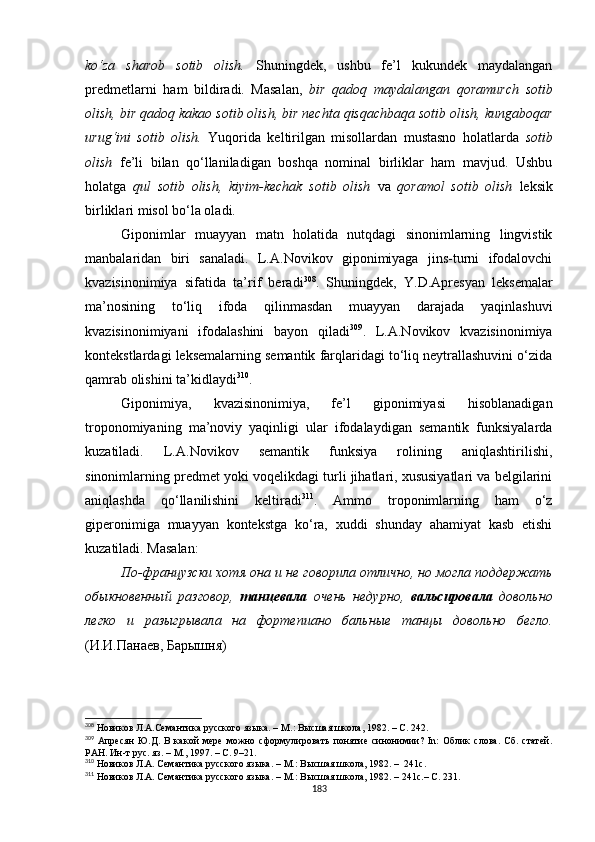 ko‘za   sharob   sotib   olish.   Shuningdek,   ushbu   fe’l   kukundek   maydalangan
predmetlarni   ham   bildiradi.   Masalan,   bir   qadoq   maydalangan   qoramurch   sotib
olish, bir qadoq kakao sotib olish, bir nechta qisqachbaqa sotib olish, kungaboqar
urug‘ini   sotib   olish.   Yuqorida   keltirilgan   misollardan   mustasno   holatlarda   sotib
olish   fe’li   bilan   qo‘llaniladigan   boshqa   nominal   birliklar   ham   mavjud.   Ushbu
holatga   qul   sotib   olish,   kiyim-kechak   sotib   olish   va   qoramol   sotib   olish   leksik
birliklari misol bo‘la oladi.
Giponimlar   muayyan   matn   holatida   nutqdagi   sinonimlarning   lingvistik
manbalaridan   biri   sanaladi.   L.A.Novikov   giponimiyaga   jins-turni   ifodalovchi
kvazisinonimiya   sifatida   ta’rif   beradi 308
.   Shuningdek,   Y.D.Apresyan   leksemalar
ma’nosining   to‘liq   ifoda   qilinmasdan   muayyan   darajada   yaqinlashuvi
kvazisinonimiyani   ifodalashini   bayon   qiladi 309
.   L.A.Novikov   kvazisinonimiya
kontekstlardagi leksemalarning semantik farqlaridagi to‘liq neytrallashuvini o‘zida
qamrab olishini ta’kidlaydi 310
. 
Giponimiya,   kvazisinonimiya,   fe’l   giponimiyasi   hisoblanadigan
troponomiyaning   ma’noviy   yaqinligi   ular   ifodalaydigan   semantik   funksiyalarda
kuzatiladi.   L.A.Novikov   semantik   funksiya   rolining   aniqlashtirilishi,
sinonimlarning predmet yoki voqelikdagi turli jihatlari, xususiyatlari va belgilarini
aniqlashda   qo‘llanilishini   keltiradi 311
.   Ammo   troponimlarning   ham   o‘z
giperonimiga   muayyan   kontekstga   ko‘ra,   xuddi   shunday   ahamiyat   kasb   etishi
kuzatiladi. M asalan :
По-французски хотя она и не говорила отлично, но могла поддержать
обыкновенный   разговор,   танцевала   очень   недурно,   вальсировала   довольно
легко   и   разыгрывала   на   фортепиано   бальные   танцы   довольно   бегло.
(И.И.Панаев, Барышня)
308
  Новиков Л.А.Семантика русского языка. –  М. :  Высшая школа, 1982.  – С. 242.
309
  Апресян   Ю.Д.   В   какой   мере   можно   сформулировать   понятие   синонимии?   In:   Облик   слова.   Сб.   статей.
РАН. Ин-т рус. яз.  –  М., 1997 . – С.  9–21.
310
 Новиков Л.А. Семантика русского языка.  –  М. :  Высшая школа, 1982.  –  241 c .
311
 Новиков Л.А. Семантика русского языка.  –  М. :  Высшая школа, 1982.  – 241 c .–  C . 231.
183 