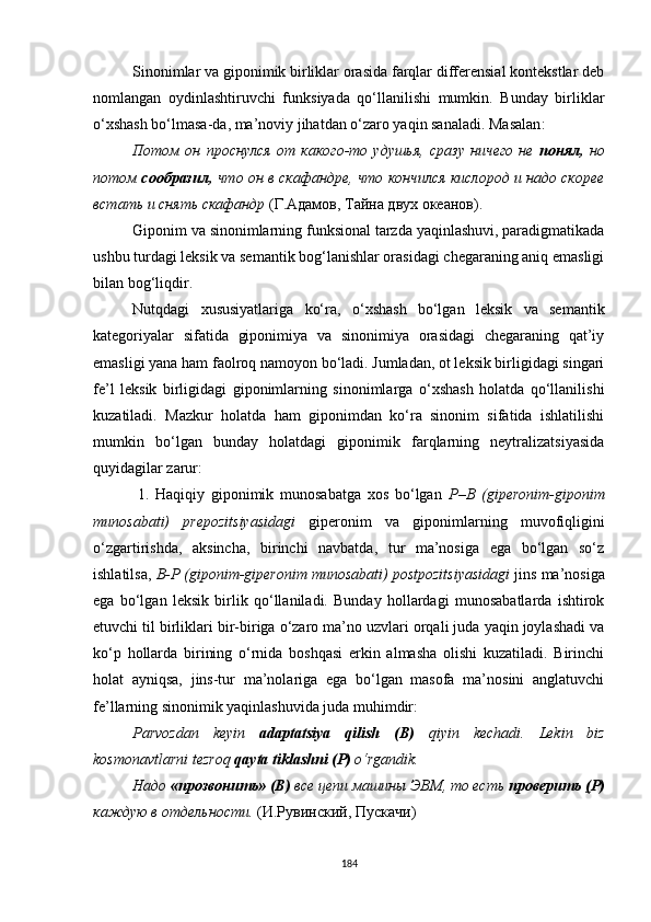 Sinonimlar va giponimik birliklar orasida farqlar differensial kontekstlar deb
nomlangan   oydinlashtiruvchi   funksiyada   qo‘llanilishi   mumkin.   Bunday   birliklar
o‘xshash bo‘lmasa - da, ma’noviy jihatdan o‘zaro yaqin sanaladi. Masalan :
Потом   он   проснулся   от   какого-то   удушья,   сразу   ничего   не   понял,   но
потом  сообразил,  что он в скафандре, что кончился кислород и надо скорее
встать и снять скафандр  (Г.Адамов, Тайна двух океанов).
G iponim va sinonimlarning funksional tarzda yaqinlashuvi, paradigmatikada
ushbu turdagi leksik va semantik bog‘lanishlar orasidagi chegaraning aniq emasligi
bilan bog‘liqdir. 
Nutqdagi   xususiyatlariga   ko‘ra,   o‘xshash   bo‘lgan   leksik   va   semantik
kategoriyalar   sifatida   giponimiya   va   sinonimiya   orasidagi   chegaraning   qat’iy
emasligi yana ham faolroq namoyon bo‘ladi. Jumladan, ot leksik birligidagi singari
fe’l   leksik   birligidagi   giponimlarning   sinonimlarga   o‘xshash   holatda   qo‘llanilishi
kuzatiladi.   Mazkur   holatda   ham   giponimdan   ko‘ra   sinonim   sifatida   ishlatilishi
mumkin   bo‘lgan   bunday   holatdagi   giponimik   farqlarning   neytralizatsiyasida
quyidagilar zarur:
              1.   Haqiqiy   giponimik   munosabatga   xos   bo‘lgan   Р–В   (giperonim-giponim
munosabati)   prepozitsiyasidagi   giperonim   va   giponimlarning   muvofiqligini
o‘zgartirishda,   aksincha,   birinchi   navbatda,   tur   ma’nosiga   ega   bo‘lgan   so‘z
ishlatilsa,  B-P (giponim-giperonim munosabati) postpozitsiyasidagi   jins ma’nosiga
ega   bo‘lgan   leksik   birlik   qo‘llaniladi.   Bunday   hollardagi   munosabatlarda   ishtirok
etuvchi til birliklari bir-biriga o‘zaro ma’no uzvlari orqali juda yaqin joylashadi va
ko‘p   hollarda   birining   o‘rnida   boshqasi   erkin   almasha   olishi   kuzatiladi.   Birinchi
holat   ayniqsa,   jins-tur   ma’nolariga   ega   bo‘lgan   masofa   ma’nosini   anglatuvchi
fe’llarning sinonimik yaqinlashuvida juda muhimdir:
Parvozdan   keyin   adaptatsiya   qilish   ( B )   qiyin   kechadi.   Lekin   biz
kosmonavtlarni tezroq  qayta tiklashni (P)  o‘rgandik.
Надо  «прозвонить» (В)  все цепи машины ЭВМ, то есть  проверить  ( Р)
каждую в отдельности.  ( И . Рувинский ,  Пускачи )
184