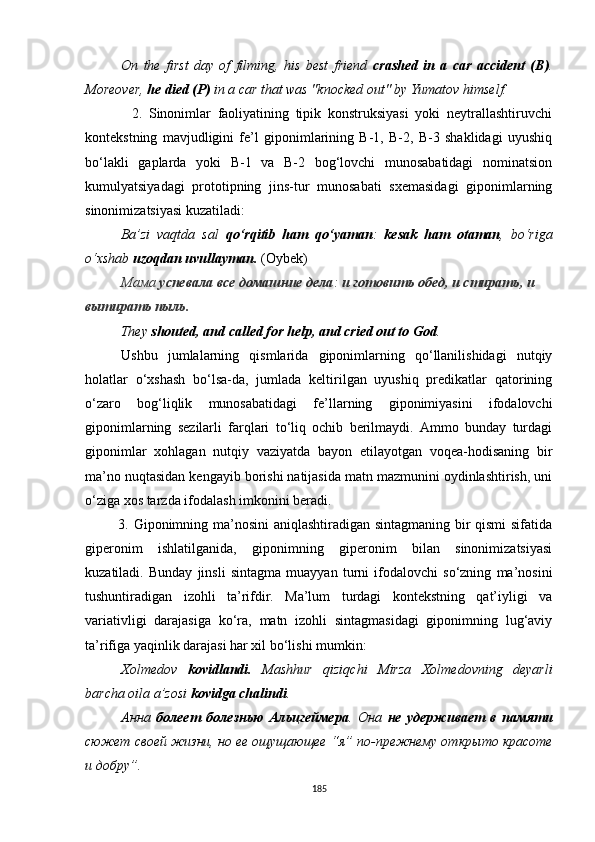 On   the   first   day   of   filming,   his   best   friend   crashed   in   a   car   accident   ( B ) .
Moreover,  he died (P)  in a car that was "knocked out" by Yumatov himself. 
              2.   Sinonimlar   faoliyatining   tipik   konstruksiyasi   yoki   neytrallashtiruvchi
kontekstning   mavjudligini   fe’l   giponimlarining   В-1,   В-2,   В-3   shaklidagi   uyushiq
bo‘lakli   gaplarda   yoki   B-1   va   B-2   bog‘lovchi   munosabatidagi   nominatsion
kumulyatsiyadagi   prototipning   jins-tur   munosabati   sxemasidagi   giponimlarning
sinonimizatsiyasi kuzatiladi: 
Ba’zi   vaqtda   sal   qo‘rqitib   ham   qo‘yaman :   kesak   ham   otaman ,   bo‘riga
o‘xshab  uzoqdan uvullayman.  (Oybek)
Мама  успевала все  домашние дела :  и  готовить обед , и  стирать,  и  
вытирать пыль .
They  shouted, and called for help, and cried out to God .
Ushbu   jumlalarning   qismlarida   giponimlarning   qo‘llanilishidagi   nutqiy
holatlar   o‘xshash   bo‘lsa-da,   jumlada   keltirilgan   uyushiq   predikatlar   qatorining
o‘zaro   bog‘liqlik   munosabatidagi   fe’llarning   giponimiyasini   ifodalovchi
giponimlarning   sezilarli   farqlari   to‘liq   ochib   berilmaydi.   Ammo   bunday   turdagi
giponimlar   xohlagan   nutqiy   vaziyatda   bayon   etilayotgan   voqea-hodisaning   bir
ma’no nuqtasidan kengayib borishi natijasida matn mazmunini oydinlashtirish, uni
o‘ziga xos tarzda ifodalash imkonini beradi.
             3. Giponimning ma’nosini aniqlashtiradigan sintagmaning bir qismi  sifatida
giperonim   ishlatilganida,   giponimning   giperonim   bilan   sinonimizatsiyasi
kuzatiladi.   Bunday   jinsli   sintagma   muayyan   turni   ifodalovchi   so‘zning   ma’nosini
tushuntiradigan   izohli   ta’rifdir.   Ma’lum   turdagi   kontekstning   qat’iyligi   va
variativligi   darajasiga   ko‘ra,   matn   izohli   sintagmasidagi   giponimning   lug‘aviy
ta’rifiga yaqinlik darajasi har xil bo‘lishi mumkin:
Xolmedov   kovidlandi.   Mashhur   qiziqchi   Mirza   Xolmedovning   deyarli
barcha oila a’zosi  kovidga chalindi . 
Анна   болеет   болезнь ю   Альцгеймера .   Она   не   удерживает   в   памяти
сюжет своей жизни, но ее ощущающее  “ я ”  по-прежнему открыто красоте
и добру ” .
185 