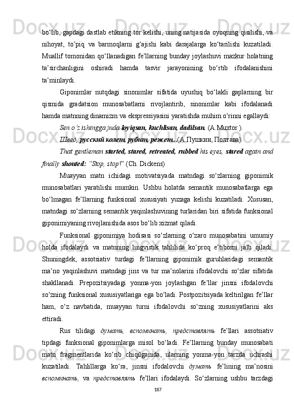 bo‘lib, gapdagi dastlab etikning tor kelishi, uning natijasida oyoqning qisilishi, va
nihoyat,   to’piq   va   barmoqlarni   g‘ajishi   kabi   darajalarga   ko‘tarilishi   kuzatiladi.
Muallif   tomonidan   qo‘llanadigan   fe’llarning  bunday   joylashuvi   mazkur   holatning
ta’sirchanligini   oshiradi   hamda   tasvir   jarayonining   bo‘rtib   ifodalanishini
ta’minlaydi.
Giponimlar   nutqdagi   sinonimlar   sifatida   uyushiq   bo‘lakli   gaplarning   bir
qismida   gradatsion   munosabatlarni   rivojlantirib,   sinonimlar   kabi   ifodalanadi
hamda matnning dinamizm va ekspressiyasini yaratishda muhim o‘rinni egallaydi :
Sen o‘z ishingga juda  loyiqsan, kuchlisan, dadilsan.  (A.Muxtor ).
Швед,  русский колет, рубит, режет... (А.Пушкин ,  Полтава).
That gentleman  started, stared, retreated, rubbed  his eyes,  stared  again and
finally  shouted:  “Stop, stop !”  (Ch. Dickens)
Muayyan   matn   ichidagi   motivatsiyada   matndagi   so‘zlarning   giponimik
munosabatlari   yaratilishi   mumkin.   Ushbu   holatda   semantik   munosabatlarga   ega
bo‘lmagan   fe’llarning   funksional   xususiyati   yuzaga   ke lishi   kuzatiladi.   Xususan,
matndagi so‘zlarning semantik yaqinlashuvining turlaridan biri sifatida funksional
giponimiyaning rivojlanishida asos bo‘lib xizmat qiladi. 
Funksional   giponimiya   hodisasi   so‘zlarning   o‘zaro   munosabatini   umumiy
holda   ifodalaydi   va   matnning   lingvistik   tahlilida   ko‘proq   e’tiborni   jalb   qiladi.
Shuningdek,   assotsiativ   turdagi   fe’llarning   giponimik   guruhlaridagi   semantik
ma’no   yaqinlashuvi   matndagi   jins   va   tur   ma’nolarini   ifodalovchi   so‘zlar   sifatida
shakllanadi.   Prepozitsiyadagi   yonma-yon   joylashgan   fe’llar   jinsni   ifodalovchi
so‘zning funksional  xususiyatlariga ega bo‘ladi. Postpozitsiyada keltirilgan fe’llar
ham,   o‘z   navbatida,   muayyan   turni   ifodalovchi   so‘zning   xususiyatlarini   aks
ettiradi. 
Rus   tilidagi   думать,   вспоминать,   представлять   fe’llari   assotsiativ
tipdagi   funksional   giponimlarga   misol   bo‘ladi.   Fe’llarning   bunday   munosabati
matn   fragmentlarida   ko‘rib   chiqilganida,   ularning   yonma-yon   tarzda   uchrashi
kuzatiladi.   Tahlillarga   ko‘ra,   jinsni   ifodalovchi   думать   fe’lining   ma’nosini
вспоминать,   va   представлять   fe’llari   ifodalaydi.   So‘zlarning   ushbu   tarzdagi
187