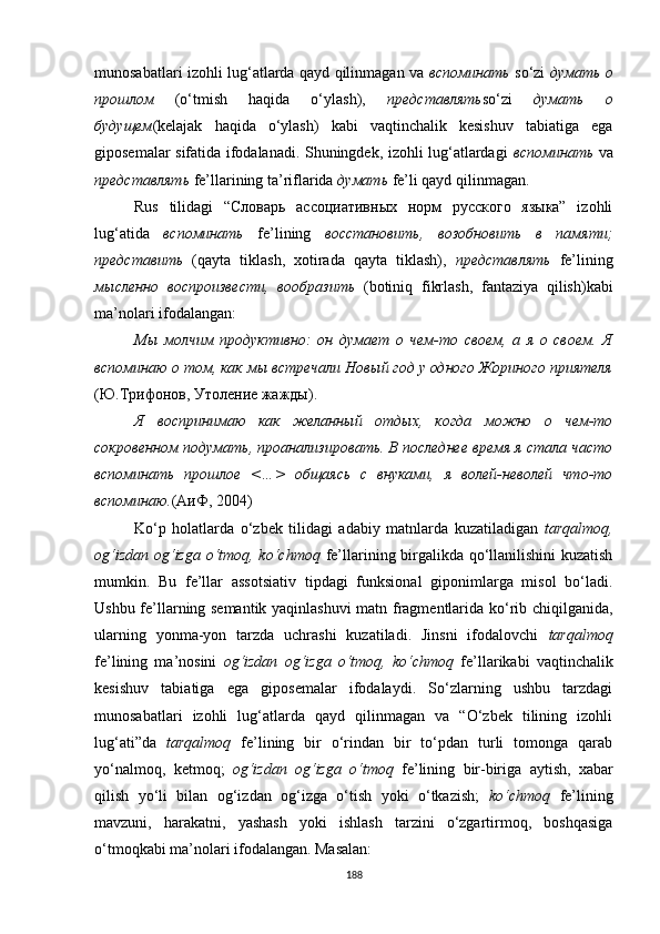 munosabatlari izohli lug‘atlarda qayd qilinmagan va   вспоминать   so‘zi   думать о
прошлом   (o‘tmish   haqida   o‘ylash),   представлять so‘zi   думать   о
будущем (kelajak   haqida   o‘ylash)   kabi   vaqtinchalik   kesishuv   tabiatiga   ega
giposemalar sifatida ifodalanadi. Shuningdek, izohli lug‘atlardagi   вспоминать   va
представлять  fe’llarining ta’riflarida  думать  fe’li qayd qilinmagan. 
Rus   tilidagi   “Словарь   ассоциативных   норм   русского   языка”   izohli
lug‘atida   вспоминать   fe’lining   восстановить,   возобновить   в   памяти;
представить   (qayta   tiklash,   xotirada   qayta   tiklash),   представлять   fe’lining
мысленно   воспроизвести,   вообразить   (botiniq   fikrlash,   fantaziya   qilish)kabi
ma’nolari ifodalangan:
Мы   молчим   продуктивно:   он   думает   о   чем-то   своем,   а   я   о   своем.   Я
вспоминаю о том, как мы встречали Новый год у одного Жориного приятеля
(Ю . Трифонов ,  Утоление жажды).
Я   воспринимаю   как   желанный   отдых,   когда   можно   о   чем-то
сокровенном подумать, проанализировать. В последнее время я стала часто
вспоминать   прошлое   <…>   общаясь   с   внуками,   я   волей-неволей   что-то
вспоминаю . (АиФ, 2004)
Ko‘p   holatlarda   o‘zbek   tilidagi   adabiy   matnlarda   kuzatiladigan   tarqalmoq,
og‘izdan og‘izga o‘tmoq, ko‘chmoq   fe’llarining birgalikda qo‘llanilishini kuzatish
mumkin.   Bu   fe’llar   assotsiativ   tipdagi   funksional   giponimlarga   misol   bo‘ladi.
Ushbu fe’llarning semantik yaqinlashuvi matn fragmentlarida ko‘rib chiqilganida,
ularning   yonma-yon   tarzda   uchrashi   kuzatiladi.   Jinsni   ifodalovchi   tarqalmoq
fe’lining   ma’nosini   og‘izdan   og‘izga   o‘tmoq,   ko‘chmoq   fe’llarikabi   vaqtinchalik
kesishuv   tabiatiga   ega   giposemalar   ifodalaydi.   So‘zlarning   ushbu   tarzdagi
munosabatlari   izohli   lug‘atlarda   qayd   qilinmagan   va   “O‘zbek   tilining   izohli
lug‘ati”da   tarqalmoq   fe’lining   bir   o‘rindan   bir   to‘pdan   turli   tomonga   qarab
yo‘nalmoq,   ketmoq;   og‘izdan   og‘izga   o‘tmoq   fe’lining   bir-biriga   aytish,   xabar
qilish   yo‘li   bilan   og‘izdan   og‘izga   o‘tish   yoki   o‘tkazish;   ko‘chmoq   fe’lining
mavzuni,   harakatni,   yashash   yoki   ishlash   tarzini   o‘zgartirmoq,   boshqasiga
o‘tmoqkabi ma’nolari ifodalangan. Masalan: 
188