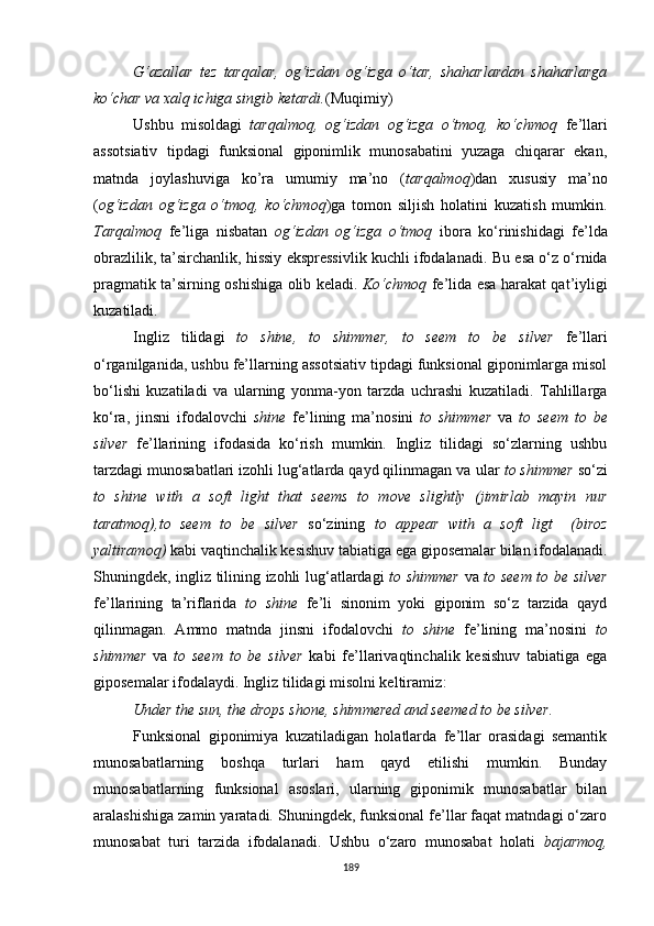 G‘azallar   tez   tarqalar,   og‘izdan   og‘izga   o‘tar,   shaharlardan   shaharlarga
ko‘char va xalq ichiga singib ketardi. (Muqimiy)
Ushbu   misoldagi   tarqalmoq,   og‘izdan   og‘izga   o‘tmoq,   ko‘chmoq   fe’llari
assotsiativ   tipdagi   funksional   giponimlik   munosabatini   yuzaga   chiqarar   ekan,
matnda   joylashuviga   ko’ra   umumiy   ma’no   ( tarqalmoq )dan   xususiy   ma’no
( og‘izdan   og‘izga   o‘tmoq,   ko‘chmoq )ga   tomon   siljish   holatini   kuzatish   mumkin.
Tarqalmoq   fe’liga   nisbatan   og‘izdan   og‘izga   o‘tmoq   ibora   ko‘rinishidagi   fe’lda
obrazlilik, ta’sirchanlik, hissiy ekspressivlik kuchli ifodalanadi.  Bu esa o‘z o‘rnida
pragmatik ta’sirning oshishiga olib keladi.   Ko‘chmoq   fe’lida esa harakat qat’iyligi
kuzatiladi.
Ingliz   tilidagi   to   shine,   to   shimmer,   to   seem   to   be   silver   fe’llari
o‘rganilganida, ushbu fe’llarning assotsiativ tipdagi funksional giponimlarga misol
bo‘lishi   kuzatiladi   va   ularning   yonma-yon   tarzda   uchrashi   kuzatiladi.   Tahlillarga
ko‘ra,   jinsni   ifodalovchi   shine   fe’lining   ma’nosini   to   shimmer   va   to   seem   to   be
silver   fe’llarining   ifodasida   ko‘rish   mumkin.   Ingliz   tilidagi   so‘zlarning   ushbu
tarzdagi munosabatlari izohli lug‘atlarda qayd qilinmagan va  ular  to shimmer  so‘zi
to   shine   with   a   soft   light   that   seems   to   move   slightly   (jimirlab   mayin   nur
taratmoq),to   seem   to   be   silver   so‘zining   to   appear   with   a   soft   ligt     (biroz
yaltiramoq)  kabi vaqtinchalik kesishuv tabiatiga ega giposemalar bilan ifodalanadi.
Shuningdek, ingliz tilining izohli lug‘atlardagi   to shimmer   va   to seem to be silver
fe’llarining   ta’riflarida   to   shine   fe’li   sinonim   yoki   giponim   so‘z   tarzida   qayd
qilinmagan.   Ammo   matnda   jinsni   ifodalovchi   to   shine   fe’lining   ma’nosini   to
shimmer   va   to   seem   to   be   silver   kabi   fe’llarivaqtinchalik   kesishuv   tabiatiga   ega
giposemalar ifodalaydi. Ingliz tilidagi misolni keltiramiz :
Under the sun, the drops shone, shimmered and seemed to be silver .
Funksional   giponimiya   kuzatiladigan   holatlarda   fe’llar   orasidagi   semantik
munosabatlarning   boshqa   turlari   ham   qayd   etilishi   mumkin.   Bunday
munosabatlarning   funksional   asoslari,   ularning   giponimik   munosabatlar   bilan
aralashishiga zamin yaratadi. Shuningdek, funksional fe’llar faqat matndagi o‘zaro
munosabat   turi   tarzida   ifodalanadi.   Ushbu   o‘zaro   munosabat   holati   bajarmoq,
189