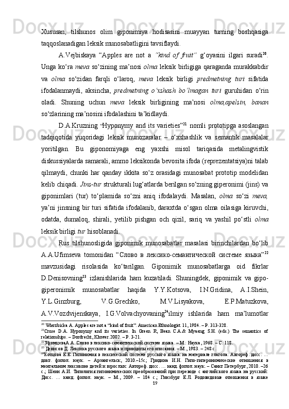 Xususan,   tilshunos   olim   giponimiya   hodisasini   muayyan   turning   boshqasiga
taqqoslanadigan leksik munosabatligini tavsiflaydi.
A.Vejbiskaya   “Apples   are   not   a   “kind   of   fruit”   g‘oyasini   ilgari   suradi 20
.
Unga ko‘ra   meva   so‘zining ma’nosi   olma   leksik birligiga qaraganda murakkabdir
va   olma   so‘zidan   farqli   o‘laroq,   meva   leksik   birligi   predmetning   turi   sifatida
ifodalanmaydi,   aksincha,   predmetning   o‘xshash   bo‘lmagan   turi   guruhidan   o‘rin
oladi.   Shuning   uchun   meva   leksik   birligining   ma’nosi   olma,apelsin,   banan
so‘zlarining ma’nosini ifodalashini ta’kidlaydi. 
D.A.Kruzning   “ Hyponymy   and   its   varieties ” 21
  noml i   prototipga   asoslangan
tadqiqotida   yuqoridagi   leksik   munozaralar   –   o‘xshashlik   va   semantik   masalalar
yoritilgan.   Bu   giponomiyaga   eng   yaxshi   misol   tariqasida   metalingvistik
diskussiyalarda samarali, ammo leksikonda bevosita ifoda (reprezentatsiya)ni talab
qilmaydi,   chunki   har   qanday   ikkita   so‘z   orasidagi   munosabat   prototip   modelidan
kelib chiqadi.  Jins-tur  strukturali lug‘atlarda berilgan so‘zning giperonimi (jins) va
giponimlari   (tur)   to‘plamida   so‘zni   aniq   ifodala y di.   Masalan,   olma   so‘zi   meva,
ya’ni  jinsning   bir  turi   sifatida  ifodalanib,  daraxtda  o‘sgan   olma  oilasiga  kiruvchi,
odatda,   dumaloq,   shirali,   yetilib   pishgan   och   qizil,   sariq   va   yashil   po‘stli   olma
leksik birligi  tur  hisoblanadi. 
Rus   tilshunosligida   giponimik   munosabatlar   masalasi   birinchilardan   bo‘lib
A.A.Ufimseva   tomonidan   “Слово   в   лексико-семантической   системе   языка” 22
mavzusidagi   risolasida   ko‘tarilgan.   Giponimik   munosabatlarga   oid   fikrlar
D.Denisovning 23
  izlanishlarida   ham   kuzatiladi.   Shuningdek,   giponimik   va   gipo-
giperonimik   munosabatlar   haqida   Y.Y.Kotsova,   I.N.Gridina,   A.I.Shein,
Y.L. Ginzburg,   V.G.Grechko,   M.V.Lisyakova,   E.P.Matuzkova ,
A.V. Vozdvijenskaya ,   I.G.Volvachyovaning 24
ilmiy   ishlarida   ham   ma’lumotlar
20
 Wierzbicka A. Apples are not a “kind of fruit”. American Ethnologist 11, 1984.  – Р.  313-328.
21
Cruse   D.A.   Hyponymy   and   its   varieties.   In   Green   R,   Bean   C.A.&   Myaeng   S.H.   (eds.)   The   semantics   of
relationships. – Dordrecht, Kluwer.2002.  – Р. 3-21. 
22
УфимцеваА . А .  Слово в лексико-семантической системе языка. – М.: Наука, 1968. – С. 118.
23
 Денисов Д. Лексика русского языка и принципы его описания. – М . , 1983. – 248  c .
24
Котцова Е.Е. Гипонимия в лексической системе русского яз ыка: на материале глагола:  Автореф. дисс. …
докт.   филол.   н аук.   –   А р x ангельск,   2010.–15с ;   Гридина   И.Н.   Гипо-гиперонимические   отношения   в
ментальном лексиконе детей и взрослых: Автореф. дисс. … канд. филол. наук. – Санкт Петербург, 2010. –26
с. ;   Шеин   А.И.   Типология   гипонимических   преобразований   при   переводе   с   английского   языка   на   русский:
Ди с с.   …   канд.   филол.   наук.   –   М .,   2009.   –   184   с. ;   Гинзбург   Е.Л.   Родовидовые   отношения   в   языке
19
