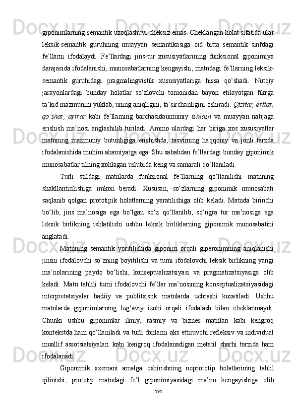 giponimlarning semantik uzoqlashuvi cheksiz emas. Cheklangan holat sifatida ular
leksik-semantik   guruhning   muayyan   semantikasiga   oid   bitta   semantik   sinfdagi
fe’llarni   ifodalaydi.   Fe’llardagi   jins-tur   xususiyatlarining   funksional   giponimiya
darajasida ifodalanishi, munosabatlarning kengayishi, matndagi fe’llarning leksik-
semantik   guruhidagi   pragmalingvistik   xususiyatlariga   hissa   qo‘shadi.   Nutqiy
jarayonlardagi   bunday   holatlar   so‘zlovchi   tomonidan   bayon   etilayotgan   fikrga
ta’kid mazmunini yuklab, uning aniqligini, ta’sirchanligini oshiradi.  Qizitar, eritar,
qo‘shar,   ayirar   kabi   fe’llarning   barchasidaumumiy   ishlash   va   muayyan   natijaga
erishish   ma’nosi   anglashi li b   turiladi.   Ammo   ulardagi   har   biriga   xos   xususiyatlar
matnning   mazmuniy   butunligiga   erishishda,   tasvirning   haqqoniy   va   jonli   tarzda
ifodalanishida muhim ahamiyatga ega. Shu sababdan fe’llardagi bunday giponimik
munosabatlar tilning xohlagan uslubida keng va samarali qo‘llaniladi.
Turli   stildagi   matnlarda   funksional   fe’llarning   qo‘llanilishi   matnning
shakllantirilishiga   imkon   beradi.   Xususan,   so‘zlarning   giponimik   munosabati
saqlanib   qolgan   prototipik   holatlarning   yaratilishiga   olib   keladi.   Matnda   birinchi
bo‘lib,   jins   ma’nosiga   ega   bo‘lgan   so‘z   qo‘llanilib,   so‘ngra   tur   ma’nosiga   ega
leksik   birlikning   ishlatilishi   ushbu   leksik   birliklarning   giponimik   munosabatini
anglatadi. 
Matnning   semantik   yoritilishida   giponim   orqali   giperonimning   aniqlanishi
jinsni   ifodalovchi   so‘zning boyitilishi   va  turni  ifodalovchi   leksik  birlikning yangi
ma’nolarining   paydo   bo‘lishi,   konseptualizatsiyasi   va   pragmatizatsiyasiga   olib
keladi.   Matn   tahlili   turni   ifodalovchi   fe’llar   ma’nosining   konseptualizatsiyasidagi
interpretatsiyalar   badiiy   va   publitsistik   matnlarda   uchrashi   kuzatiladi.   Ushbu
matnlarda   giponimlarning   lug‘aviy   izohi   orqali   ifodalash   bilan   cheklanmaydi.
Chunki   ushbu   giponimlar   ilmiy,   rasmiy   va   biznes   matnlari   kabi   kengroq
kontekstda ham qo‘llaniladi va turli fonlarni aks ettiruvchi refleksiv va individual
muallif   assotsiatsiyalari   kabi   kengroq   ifodalanadigan   metatil   sharhi   tarzida   ham
ifodalanadi.
Giponimik   sxemani   amalga   oshirishning   noprototip   holatlarining   tahlil
qilinishi,   prototip   matndagi   fe’l   giponimiyasidagi   ma’no   kengayishiga   olib
191 