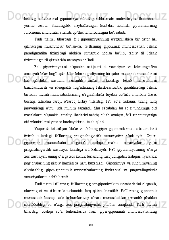keladigan   funksional   giponimiya   sifatidagi   ichki   matn   motivatsiyasi   fenomenini
yoritib   beradi.   Shuningdek,   neytrallashgan   kontekst   holatida   giponimlarning
funksional sinonimlar sifatida qo‘llash mumkinligini ko‘rsatadi. 
Turli   tizimli   tillardagi   fe’l   giponimiyasining   o‘rganilishida   bir   qator   hal
qilinadigan   muammolar   bo‘lsa-da,   fe’llarning   giponimik   munosabatlari   leksik
paradigmatika   tizimidagi   alohida   semantik   hodisa   bo‘lib,   tabiiy   til   leksik
tizimining turli qismlarida namoyon bo‘ladi. 
Fe’l   giponimiyasini   o‘rganish   natijalari   til   nazariyasi   va   leksikografiya
amaliyoti bilan bog‘liqdir. Ular leksikografiyaning bir qator murakkab masalalarini
hal   qilishda,   xususan,   semantik   sinflar   tarkibidagi   leksik   materiallarni
tizimlashtirish   va   ideografik   lug‘atlarning   leksik-semantik   guruhlaridagi   leksik
birliklar   tizimli   munosabatlarining   o‘rganilishida   foydali   bo‘lishi   mumkin.   Zero,
boshqa   tillardan   farqli   o‘laroq   turkiy   tillardagi   fe’l   so‘z   turkumi,   uning   nutq
jarayonidagi   o‘rni   juda   muhim   sanaladi.   Shu   sababdan   bu   so‘z   turkumiga   oid
masalalarni o‘rganish, amaliy jihatlarini tadqiq qilish, ayniqsa, fe’l giponimiyasiga
oid izlanishlarni yanada kuchaytirishni talab qiladi.
Yuqorida   keltirilgan  fikrlar   va   fe’lning  giper-giponimik  munosabatlari  turli
tizimli   tillardagi   fe’llarning   pragmalingvistik   xususiyatini   ifodalaydi.   Giper-
giponimik   munosabatni   o‘rganish   boshqa   ma’no   nazariyalari,   ya’ni
pragmalingvistik   xususiyat   tahliliga   zid   kelmaydi.   Fe’l   giponimiyasining   o‘ziga
xos xususiyati uning o‘ziga xos kichik turlarning mavjudligidan tashqari, iyerarxik
pog‘onalarining   nisbiy   kamligida   ham   kuzatiladi.   Giponimiya   va   sinonimiyaning
o‘xshashligi   giper-giponimik   munosabatlarning   funksional   va   pragmalingvistik
xususiyatlarini ochib beradi.
Turli tizimli tillardagi fe’llarning giper-giponimik munosabatlarini o‘rganib,
ularning   ot   va   sifat   so‘z   turkumida   farq   qilishi   kuzatildi.   Fe’llarning   giponimik
munosabati   boshqa   so‘z   turkumlaridagi   o‘zaro   munosabatdan   semantik   jihatdan
murakkabligi   va   o‘ziga   xos   pragmalingvistik   jihatlari   aniqlandi.   Turli   tizimli
tillardagi   boshqa   so‘z   turkumlarida   ham   giper-giponimik   munosabatlarning
192