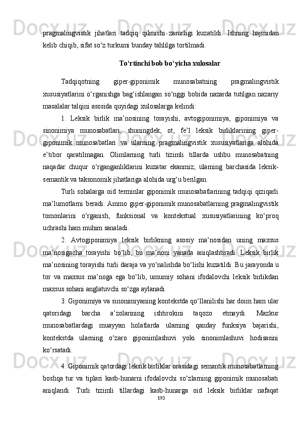 pragmalingvistik   jihatlari   tadqiq   qilinishi   zarurligi   kuzatildi.   Ishning   hajmi dan
kelib chiqib , sifat  so‘z turkumi bunday tahlilga tortilmadi . 
To‘rtinchi bob bo‘yicha xulosalar
Tadqiqotning   giper-giponimik   munosabatning   pragmalingvistik
xususiyatlarini o‘rganishga bag‘ishlangan so‘nggi bobida nazarda tutilgan nazariy
masalalar talqini asosida quyidagi xulosalarga kelindi:
1.   Leksik   birlik   ma’nosining   torayishi,   avtogiponimiya,   giponimiya   va
sinonimiya   munosabatlari,   shuningdek,   ot,   fe’l   leksik   birliklarining   giper-
giponimik   munosabatlari   va   ularning   pragmalingvistik   xususiyatlariga   alohida
e’tibor   qaratilmagan.   Olimlarning   turli   tizimli   tillarda   ushbu   munosabatning
naqadar   chuqur   o‘rganganliklarini   kuzatar   ekanmiz,   ularning   barchasida   leksik-
semantik va taksonomik jihatlariga alohida urg‘u berilgan. 
Turli sohalarga oid terminlar giponimik munosabatlarining tadqiqi  qiziqarli
ma’lumotlarni beradi. Ammo giper-giponimik munosabatlarning pragmalingvistik
tomon larini   o‘rganish,   funksional   va   kontekstual   xususiyatlarining   ko‘proq
uchrashi ham muhim sanaladi.
2.   Avtogiponimiya   leksik   birlikning   asosiy   ma’nosidan   uning   maxsus
ma’nosigacha   torayishi   bo‘lib,   bu   ma’noni   yanada   aniqlashtiradi.   Leksik   birlik
ma’nosining torayishi turli daraja va yo‘nalishda bo‘lishi  kuzatildi . Bu jarayonda u
tor   va   maxsus   ma’noga   ega   bo‘lib,   umumiy   sohani   ifodalovchi   leksik   birlikdan
maxsus sohani anglatuvchi so‘zga aylanadi. 
3. Giponimiya va sinonimiyaning kontekstda qo‘llanilishi har doim ham ular
qatoridagi   barcha   a’zolarining   ishtirokini   taqozo   etmaydi.   Mazkur
munosabatlardagi   muayyan   holatlarda   ularning   qanday   funksiya   bajarishi,
kontekstda   ularning   o‘zaro   giponimlashuvi   yoki   sinonimlashuvi   hodisasini
ko‘rsatadi.
4. Giponimik qatordagi leksik birliklar orasidagi semantik munosabatlarning
boshqa   tur   va   tiplari   kasb-hunarni   ifodalovchi   so‘zlarning   giponimik   munosabati
aniqlandi.   Turli   tizimli   tillardagi   kasb-hunarga   oid   leksik   birliklar   nafaqat
193 