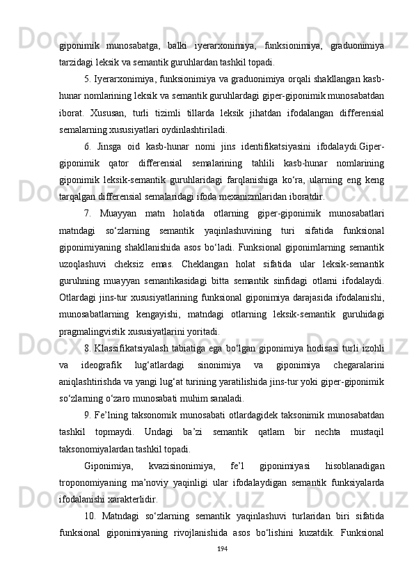 giponimik   munosabatga,   balki   iyerarxonimiya,   funksionimiya,   graduonimiya
tarzidagi leksik va semantik guruhlardan tashkil topadi.
5. Iyerarxonimiya, funksionimiya va graduonimiya orqali shakllangan kasb-
hunar nomlarining leksik va semantik guruhlardagi giper-giponimik munosabatdan
iborat.   Xususan,   turli   tizimli   tillarda   leksik   jihatdan   ifodalangan   differensial
semalarning xususiyatlari oydinlashtiriladi.
6.   Jinsga   oid   kasb-hunar   nomi   jins   identifikatsiyasini   ifodalaydi.Giper-
giponimik   qator   differensial   semalarining   tahlili   kasb-hunar   nomlarining
giponimik   leksik-semantik   guruhlaridagi   farqlanishiga   ko‘ra,   ularning   eng   keng
tarqalgan differensial semalaridagi ifoda mexanizmlaridan iboratdir.
7.   Muayyan   matn   holatida   otlarning   giper-giponimik   munosabatlari
matndagi   so‘zlarning   semantik   yaqinlashuvining   turi   sifatida   funksional
giponimiyaning   shakllanishida   asos   bo‘ladi.   Funksional   giponimlarning   semantik
uzoqlashuvi   cheksiz   emas.   Cheklangan   holat   sifatida   ular   leksik-semantik
guruhning   muayyan   semantikasidagi   bitta   semantik   sinfidagi   otlarni   ifodalaydi.
Otlardagi  jins-tur xususiyatlarining funksional giponimiya darajasida ifodalanishi,
munosabatlarning   kengayishi,   matndagi   otlarning   leksik-semantik   guruhidagi
pragmalingvistik xususiyatlarini yoritadi.
8.   Klassifikatsiyalash   tabiatiga   ega   bo‘lgan   giponimiya   hodisasi   turli   izohli
va   ideografik   lug‘atlardagi   sinonimiya   va   giponimiya   chegaralarini
aniqlashtirishda va yangi lug‘at turining yaratilishida jins-tur yoki giper-giponimik
so‘zlarning o‘zaro munosabati muhim sanaladi.
9.   Fe’lning   taksonomik   munosabati   otlardagidek   taksonimik   munosabatdan
tashkil   topmaydi.   Undagi   ba’zi   semantik   qatlam   bir   nechta   mustaqil
taksonomiyalardan tashkil topadi. 
Giponimiya,   kvazisinonimiya,   fe’l   giponimiyasi   hisoblanadigan
troponomiyaning   ma’noviy   yaqinligi   ular   ifodalaydigan   semantik   funksiyalarda
ifodalanishi xarakterlidir.
10.   Matndagi   so‘zlarning   semantik   yaqinlashuvi   turlaridan   biri   sifatida
funksional   giponimiyaning   rivojlanishida   asos   bo‘lishini   kuzatdik.   Funksional
194