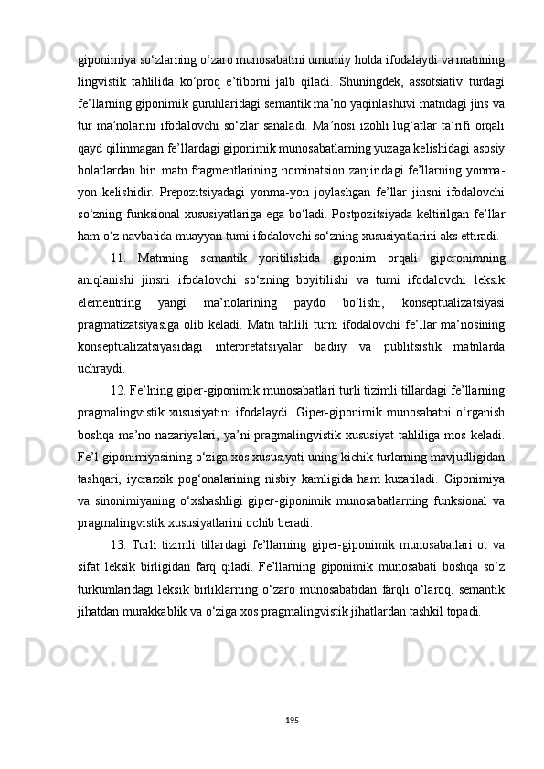 giponimiya so‘zlarning o‘zaro munosabatini umumiy holda ifodalaydi va matnning
lingvistik   tahlilida   ko‘proq   e’tiborni   jalb   qiladi.   Shuningdek,   assotsiativ   turdagi
fe’llarning giponimik guruhlaridagi semantik ma’no yaqinlashuvi matndagi jins va
tur  ma’nolarini  ifodalovchi  so‘zlar  sanaladi.   Ma’nosi   izohli  lug‘atlar   ta’rifi  orqali
qayd qilinmagan fe’llardagi giponimik munosabatlarning yuzaga kelishidagi asosiy
holatlardan biri matn fragmentlarining nominatsion zanjiridagi fe’llarning yonma-
yon   kelishidir.   Prepozitsiyadagi   yonma-yon   joylashgan   fe’llar   jinsni   ifodalovchi
so‘zning funksional  xususiyatlariga ega bo‘ladi. Postpozitsiyada keltirilgan fe’llar
ham o‘z navbatida muayyan turni ifodalovchi so‘zning xususiyatlarini aks ettiradi.
11.   Matnning   semantik   yoritilishida   giponim   orqali   giperonimning
aniqlanishi   jinsni   ifodalovchi   so‘zning   boyitilishi   va   turni   ifodalovchi   leksik
elementning   yangi   ma’nolarining   paydo   bo‘lishi,   konseptualizatsiyasi
pragmatizatsiyasiga   olib   keladi.  Matn   tahlili   turni   ifodalovchi   fe’llar   ma’nosining
konseptualizatsiyasidagi   interpretatsiyalar   badiiy   va   publitsistik   matnlarda
uchraydi. 
12. Fe’lning giper-giponimik munosabatlari turli tizimli tillardagi fe’llarning
pragmalingvistik   xususiyatini   ifodalaydi.   Giper-giponimik   munosabatni   o‘rganish
boshqa ma’no nazariyalari, ya’ni  pragmalingvistik xususiyat  tahliliga mos  keladi.
Fe’l giponimiyasining o‘ziga xos xususiyati uning kichik turlarning mavjudligidan
tashqari,   iyerarxik   pog‘onalarining   nisbiy   kamligida   ham   kuzatiladi.   Giponimiya
va   sinonimiyaning   o‘xshashligi   giper-giponimik   munosabatlarning   funksional   va
pragmalingvistik xususiyatlarini ochib beradi.
13.   Turli   tizimli   tillardagi   fe’llarning   giper-giponimik   munosabatlari   ot   va
sifat   leksik   birligidan   farq   qiladi.   Fe’llarning   giponimik   munosabati   boshqa   so‘z
turkumlaridagi   leksik   birliklarning   o‘zaro   munosabatidan   farqli   o‘laroq,   semantik
jihatdan murakkablik va o‘ziga xos pragmalingvistik jihatlardan tashkil topadi.
195 