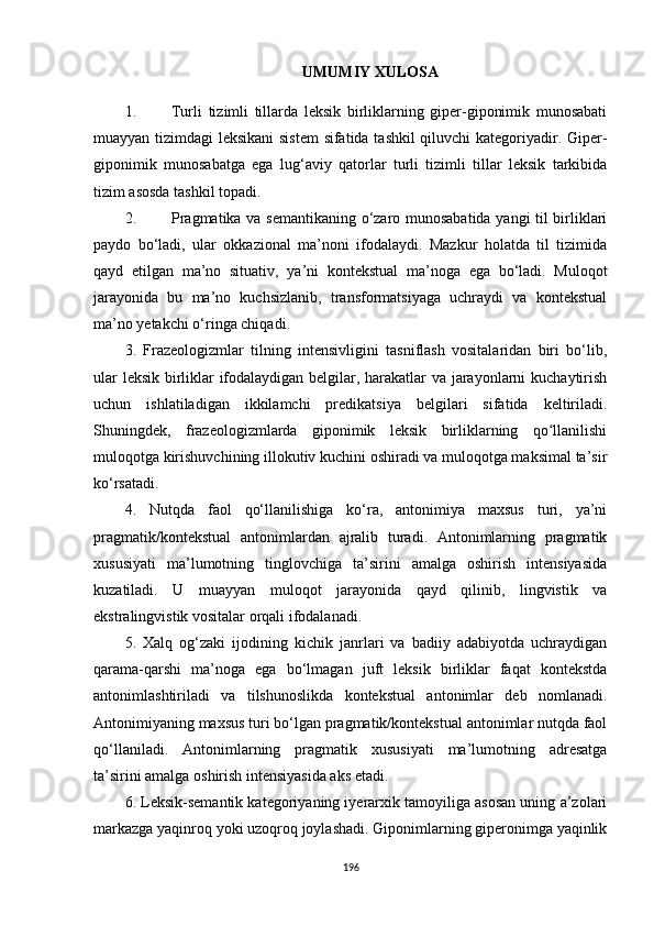 UMUMIY XULOSA
1. Turli   tizimli   tillarda   leksik   birliklarning   giper-giponimik   munosabati
muayyan tizimdagi leksikani  sistem  sifatida tashkil  qiluvchi kategoriyadir. Giper-
giponimik   munosabatga   ega   lug‘aviy   qatorlar   turli   tizimli   tillar   leksik   tarkibida
tizim asosda tashkil topadi.
2. Pragmatika va semantikaning o‘zaro munosabatida yangi til birliklari
paydo   bo‘ladi,   ular   okkazional   ma’noni   ifodalaydi.   Mazkur   holatda   til   tizimida
qayd   etilgan   ma’no   situativ,   ya’ni   kontekstual   ma’noga   ega   bo‘ladi.   Muloqot
jarayonida   bu   ma’no   kuchsizlanib,   transformatsiyaga   uchraydi   va   kontekstual
ma’no yetakchi o‘ringa chiqadi . 
3.   Frazeologizmlar   tilning   intensivligini   tasniflash   vositalaridan   biri   bo‘lib,
ular leksik birliklar ifodalaydigan belgilar, harakatlar va jarayonlarni kuchaytirish
uchun   ishlatiladigan   ikkilamchi   predikatsiya   belgilari   sifatida   keltiriladi.
Shuningdek,   frazeologizmlarda   giponimik   leksik   birliklarning   qo llanilishiʻ
muloqotga kirishuvchining illokutiv kuchini oshiradi va muloqotga maksimal ta’sir
ko‘rsatadi.
4.   Nutqda   faol   qo‘llanilishiga   ko‘ra,   antonimiya   maxsus   turi,   ya’ni
pragmatik/kontekstual   antonimlardan   ajralib   turadi.   Antonimlarning   pragmatik
xususiyati   ma’lumotning   tinglovchiga   ta’sirini   amalga   oshirish   intensiyasida
kuzatiladi.   U   muayyan   muloqot   jarayonida   qayd   qilinib,   lingvistik   va
ekstralingvistik vositalar orqali ifodalanadi. 
5.   Xalq   og‘zaki   ijodining   kichik   janrlari   va   badiiy   adabiyotda   uchraydigan
qarama-qarshi   ma’noga   ega   bo‘lmagan   juft   leksik   birliklar   faqat   kontekstda
antonimlashtiriladi   va   tilshunoslikda   kontekstual   antonimlar   deb   nomlanadi.
Antonimiyaning maxsus turi bo‘lgan pragmatik/kontekstual antonimlar nutqda faol
qo‘llaniladi.   Antonimlarning   pragmatik   xususiyati   ma’lumotning   adresatga
ta’sirini amalga oshirish intensiyasida aks etadi. 
6. Leksik-semantik kategoriyaning iyerarxik tamoyiliga asosan uning a’zolari
markazga yaqinroq yoki uzoqroq joylashadi. Giponimlarning giperonimga yaqinlik
196 