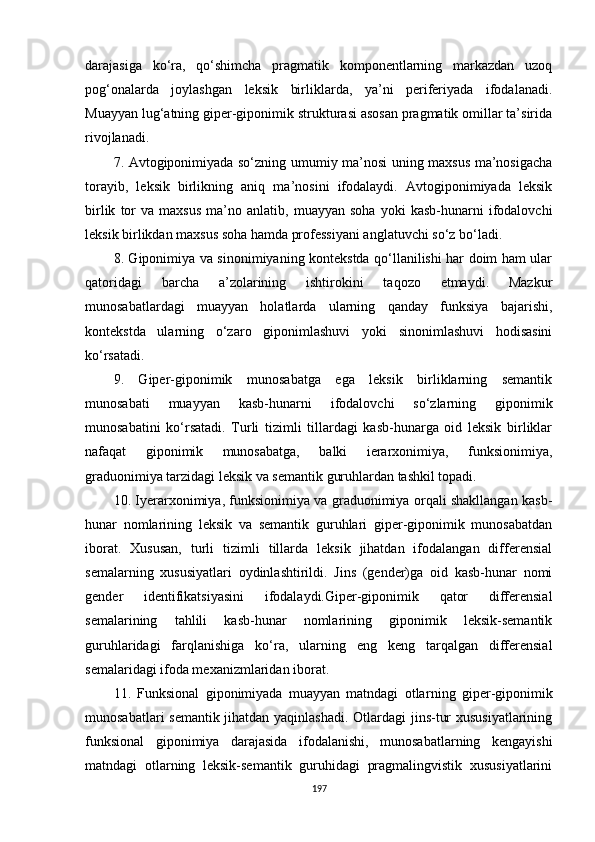 darajasiga   ko‘ra,   qo‘shimcha   pragmatik   komponentlarning   markazdan   uzoq
pog‘onalarda   joylashgan   leksik   birliklarda,   ya’ni   periferiyada   ifodalanadi.
Muayyan lug‘atning giper-giponimik strukturasi asosan pragmatik omillar ta’sirida
rivojlanadi. 
7. Avtogiponimiyada so‘zning umumiy ma’nosi uning maxsus ma’nosigacha
torayib,   leksik   birlikning   aniq   ma’nosini   ifodalaydi.   Avtogiponimiyada   leksik
birlik   tor   va  maxsus   ma’no  anlatib,   muayyan  soha   yoki   kasb-hunarni   ifodalovchi
leksik birlikdan maxsus soha hamda professiyani anglatuvchi so‘z bo‘ladi. 
8. Giponimiya va sinonimiyaning kontekstda qo‘llanilishi har doim ham ular
qatoridagi   barcha   a’zolarining   ishtirokini   taqozo   etmaydi.   Mazkur
munosabatlardagi   muayyan   holatlarda   ularning   qanday   funksiya   bajarishi,
kontekstda   ularning   o‘zaro   giponimlashuvi   yoki   sinonimlashuvi   hodisasini
ko‘rsatadi.
9.   Giper-giponimik   munosabatga   ega   leksik   birliklarning   semantik
munosabati   muayyan   kasb-hunarni   ifodalovchi   so‘zlarning   giponimik
munosabatini   ko‘rsatadi.   Turli   tizimli   tillardagi   kasb-hunarga   oid   leksik   birliklar
nafaqat   giponimik   munosabatga,   balki   ierarxonimiya,   funksionimiya,
graduonimiya tarzidagi leksik va semantik guruhlardan tashkil topadi. 
10. Iyerarxonimiya, funksionimiya va graduonimiya orqali shakllangan kasb-
hunar   nomlarining   leksik   va   semantik   guruhlari   giper-giponimik   munosabatdan
iborat.   Xususan,   turli   tizimli   tillarda   leksik   jihatdan   ifodalangan   differensial
semalarning   xususiyatlari   oydinlashtirildi.   Jins   (gender)ga   oid   kasb-hunar   nomi
gender   identifikatsiyasini   ifodalaydi.Giper-giponimik   qator   differensial
semalarining   tahlili   kasb-hunar   nomlarining   giponimik   leksik-semantik
guruhlaridagi   farqlanishiga   ko‘ra,   ularning   eng   keng   tarqalgan   differensial
semalaridagi ifoda mexanizmlaridan iborat.
11.   Funksional   giponimiyada   muayyan   matndagi   otlar ning   giper-giponimik
munosabatlari semantik jihatdan yaqinlashadi. Otlardagi jins-tur xususiyatlarining
funksional   giponimiya   darajasida   ifodalanishi,   munosabatlarning   kengayishi
matndagi   otlarning   leksik-semantik   guruhidagi   pragmalingvistik   xususiyatlarini
197 