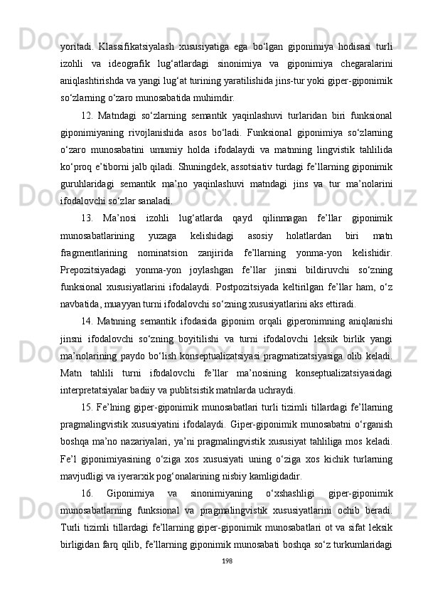 yoritadi.   Klassifikatsiyalash   xususiyatiga   ega   bo‘lgan   giponimiya   hodisasi   turli
izohli   va   ideografik   lug‘atlardagi   sinonimiya   va   giponimiya   chegaralarini
aniqlashtirishda va yangi lug‘at turining yaratilishida jins-tur yoki giper-giponimik
so‘zlarning o‘zaro munosabatida muhimdir.
12.   Matndagi   so‘zlarning   semantik   yaqinlashuvi   turlaridan   biri   funksional
giponimiyaning   rivojlanishida   asos   bo‘ladi.   Funksional   giponimiya   so‘zlarning
o‘zaro   munosabatini   umumiy   holda   ifodalaydi   va   matnning   lingvistik   tahlilida
ko‘proq e’tiborni jalb qiladi. Shuningdek, assotsiativ turdagi fe’llarning giponimik
guruhlaridagi   semantik   ma’no   yaqinlashuvi   matndagi   jins   va   tur   ma’nolarini
ifodalovchi so‘zlar sanaladi. 
13.   Ma’nosi   izohli   lug‘atlarda   qayd   qilinmagan   fe’llar   giponimik
munosabatlarining   yuzaga   kelishidagi   asosiy   holatlardan   biri   matn
fragmentlarining   nominatsion   zanjirida   fe’llarning   yonma-yon   kelishidir.
Prepozitsiyadagi   yonma-yon   joylashgan   fe’llar   jinsni   bildiruvchi   so‘zning
funksional   xususiyatlarini   ifodalaydi.   Postpozitsiyada   keltirilgan   fe’llar   ham,   o‘z
navbatida, muayyan turni ifodalovchi so‘zning xususiyatlarini aks ettiradi.
14.   Matnning   semantik   ifodasida   giponim   orqali   giperonimning   aniqlanishi
jinsni   ifodalovchi   so‘zning   boyitilishi   va   turni   ifodalovchi   leksik   birlik   yangi
ma’nolarining   paydo   bo‘lish   konseptualizatsiyasi   pragmatizatsiyasiga   olib   keladi.
Matn   tahlili   turni   ifodalovchi   fe’llar   ma’nosining   konseptualizatsiyasidagi
interpretatsiyalar badiiy va publitsistik matnlarda uchraydi. 
15. Fe’lning giper-giponimik  munosabatlari  turli  tizimli  tillardagi  fe’llarning
pragmalingvistik   xususiyatini   ifodalaydi.   Giper-giponimik   munosabatni   o‘rganish
boshqa ma’no nazariyalari, ya’ni  pragmalingvistik xususiyat  tahliliga mos  keladi.
Fe’l   giponimiyasining   o‘ziga   xos   xususiyati   uning   o‘ziga   xos   kichik   turlarning
mavjudligi va iyerarxik pog‘onalarining nisbiy kamligidadir.
16.   Giponimiya   va   sinonimiyaning   o‘xshashligi   giper-giponimik
munosabatlarning   funksional   va   pragmalingvistik   xususiyatlarini   ochib   beradi.
Turli tizimli tillardagi fe’llarning giper-giponimik munosabatlari ot va sifat leksik
birligidan farq qilib, fe’llarning giponimik munosabati boshqa so‘z turkumlaridagi
198 