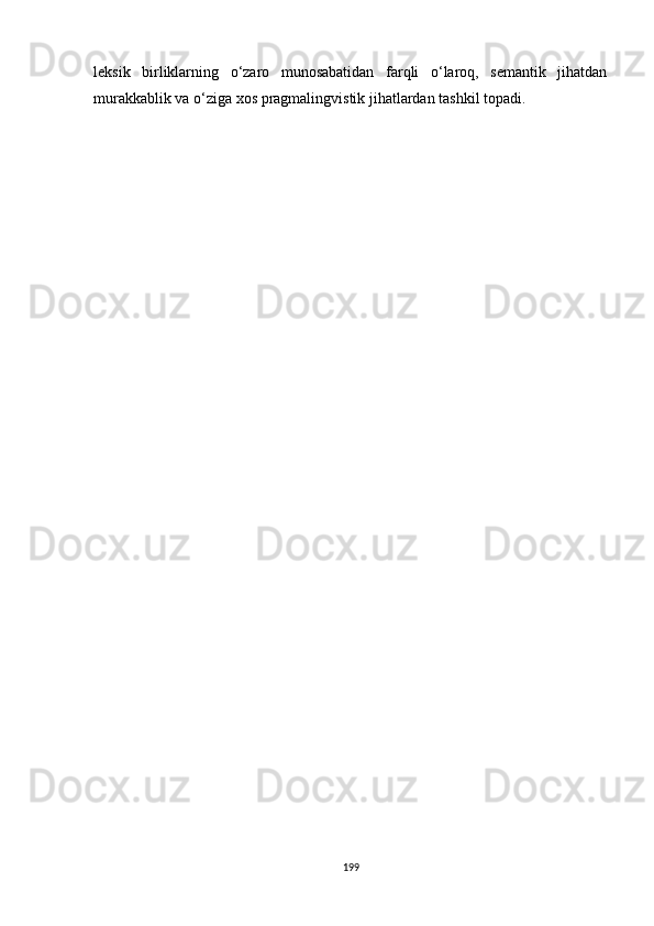 leksik   birliklarning   o‘zaro   munosabatidan   farqli   o‘laroq,   semantik   jihatdan
murakkablik va o‘ziga xos pragmalingvistik jihatlardan tashkil topadi.
199 