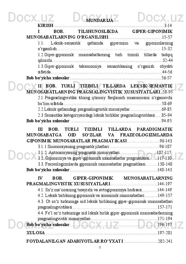 MUNDARIJA
KIRISH .....................................................................................................3-1 4
I   BOB.   TILSHUNOSLIKDA   GIPER-GIPONIMIK
MUNOSABATLARNING O‘RGANILISHI .................. . ..............................1 5 -57
1.1 .   Leksik-semantik   qatlamda   giperonim   va   giponimlarning
o‘rganilish ……………………………………………………………… 1 5 -32
1.2.Giper-giponimik   munosabatlarning   turli   tizimli   tillarda   tadqiq
qilini shi...................................................................... .. ...................... ....... 3 2-44
1.3.Giper-giponimik   taksonomiya   semantikaning   o‘rganish   ob y ekti
sifatida................................................................ ...................................... 4 4-56
Bob bo‘yicha xulosalar .. ............................................................................. .....56-57
II   BOB.   TURLI   TIZIMLI   TILLARDA   LEKSIK-SEMANTIK
MUNOSABATLARNING PRAGMALINGVISTIK XUSUSIYATLARI . . 58-95
2.1   Pragmalingvistika   tilning   ijtimoiy   farqlanish   muammosini   o‘rganuvchi
bo‘lim sifatida...................................................................... ....................58-69
2.2 . Leksik  qatlamdagi  pragmalingvistik xususiyatlar ......................... . ... 69-8 5
2.3 Semantika kategoriyasidagi leksik birliklar pragma lingvistikasi ...... 8 5 -9 4
Bob bo‘yicha xulosalar  ................................................................................ ... 94-9 5
III   BOB.   TURLI   TIZIMLI   TILLARDA   PARADIGMATIK
MUNOSABATGA   OID   SO ZLAR   VA   FRAZEOLOGIZMLARDAʻ
GIPONIMIK MUNOSABATLAR   PRAGMATIKASI ….……………… . 96-143
3.1 .1  Sinonimiyaning pragmatik jihatlari. ...... ............................... ....... . 9 6-107
3. 1 . 2 . Antonimiyaning pragmatik xususiyatlari..................................107 -117
3.2. Giponimiya va giper-giponimik munosabatlar pragmatikasi... ... .1 17-1 30
3.3.   Frazeologi zml arda giponimik munosabatlar pragmatikasi… ... .. .. 130 -1 40
Bob bo‘yicha xulosalar ............................................................. ................... 140 -14 3
IV   BOB.   GIPER-GIPONIMIK   MUNOSABATLARNING
PRAGMALINGVISTIK XUSUSIYATLARI …………………………... 144 -19 7
4.1. So‘z ma’nosining torayishi va avtogiponimiya hodisasi..............144 -14 9
4.2 .   Leksik birlikning giponimik va sinonimik munosabatlari............ 1 4 9 -15 7
4.3 .   Ot   so z turkumiga  oid l	
ʻ eksik birli kning   giper-giponimik munosabatlar i
pragmalingvistikasi ………………………………………………….. 1 5 7 -17 1
4.4 . Fe’l so z turkumiga oid leksik birlik giper-giponimik munosabatlarining
ʻ
pragmalingvistik xususiyatlari .............................................................171-194
Bob bo‘yicha xulosalar ............................................................................ .... 194 -19 7
X ULOSA ……………............................................................................... ....19 7 - 201
FOYDALANILGAN ADABIY O TLAR  RO‘YXATI  ...... .. ................ .......20 2 -241
2 