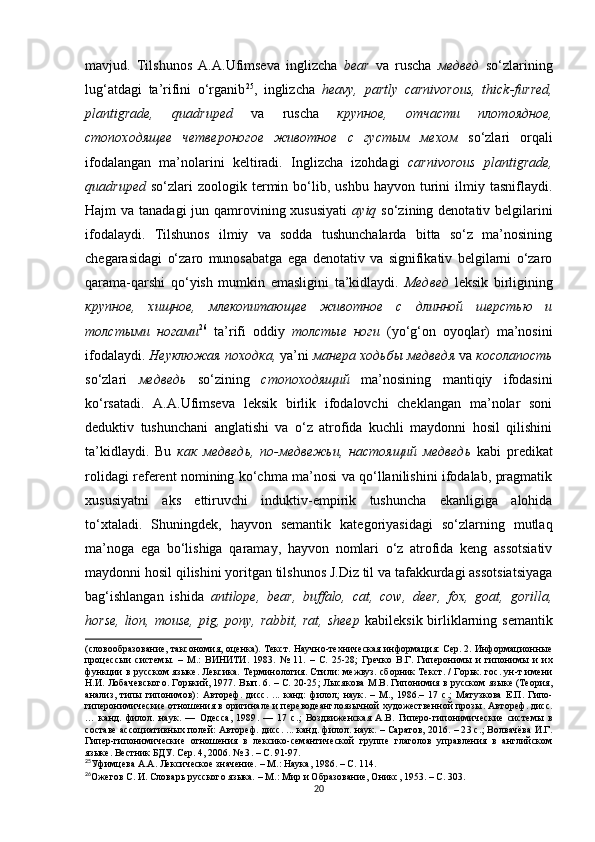 mavjud.   Tilshunos   A.A.Ufimseva   inglizcha   bear   va   ruscha   медвед   so‘zlarining
lug‘atdagi   ta’rifini   o‘rganib 25
,   inglizcha   heavy,   partly   carnivorous,   thick-furred,
plantigrade,   quadruped   va   ruscha   крупное,   отчасти   плотоядное,
стопоходящее   четвероногое   животное   с   густым   мехом   so‘zlari   orqali
ifodalangan   ma’nolarini   keltiradi.   Inglizcha   izohdagi   carnivorous   plantigrade,
quadruped   so‘zlari   zoologik  termin  bo‘lib,  ushbu   hayvon   turini   ilmiy   tasniflaydi.
Hajm va tanadagi  jun qamrovining xususiyati   ayiq   so‘zining denotativ belgilarini
ifodalaydi.   Tilshunos   ilmiy   va   sodda   tushunchalarda   bitta   so‘z   ma’nosining
chegarasidagi   o‘zaro   munosabatga   ega   denotativ   va   signifikativ   belgilarni   o‘zaro
qarama-qarshi   qo‘yish   mumkin   emasligini   ta’kidlaydi.   Медвед   leksik   birligining
крупное,   хищное,   млекопитающее   животное   с   длинной   шерстью   и
толстыми   ногами 26
  ta’rifi   oddiy   толстые   ноги   (yo‘g‘on   oyoqlar)   ma’nosini
ifodalaydi.  Неуклюжая походка,  ya’ni  манера ходьбы медведя  va  косолапость
so‘zlari   медведь   so‘zining   стопоходящий   ma’nosining   mantiqiy   ifodasini
ko‘rsatadi.   A.A.Ufimseva   leksik   birlik   ifodalovchi   cheklangan   ma’nolar   soni
deduktiv   tushunchani   anglatishi   va   o‘z   atrofida   kuchli   maydonni   hosil   qilishini
ta’kidlaydi.   Bu   как   медведь,   по-медвежьи,   настоящий   медведь   kabi   predikat
rolidagi referent nomining ko‘chma ma’nosi va qo‘llanilishini ifodalab, pragmatik
xususiyatni   aks   ettiruvchi   induktiv-empirik   tushuncha   ekanligiga   alohida
to‘xtaladi.   Shuningdek,   hayvon   semantik   kategoriyasidagi   so‘zlarning   mutlaq
ma’noga   ega   bo‘lishiga   qaramay,   hayvon   nomlari   o‘z   atrofida   keng   assotsiativ
maydonni hosil qilishini yoritgan tilshunos J.Diz til va tafakkurdagi assotsiatsiyaga
bag‘ishlangan   ishida   antilope,   bear,   buffalo,   cat,   cow,   deer,   fox,   goat,   gorilla,
horse, lion, mouse, pig, pony, rabbit, rat, sheep   kabileksik birliklarning semantik
(словообразование, таксономия, оценка). Текст. Научно-техническая информация: Сер. 2. Информационные
процессыи   системы.   –   М .:   ВИНИТИ.   1983.   №   11.   –   С.   25-28 ;   Гречко   В.Г.   Гиперонимы   и   гипонимы   и   их
функции в русском языке. Лексика. Терминология. Стили: межвуз. сборник Текст. / Горьк. гос. ун-т имени
Н.И. Лобаче в ского. Горький, 1977. Вып. 6.  – С.  20-25 ;   Лысякова M . B .  Гипонимия  в  русском  я зыке (Теория ,
анализ,   типы   гипонимов):   А втореф.   дис с.   ...   канд:   филол;   наук .   –   М. ,   1986 .–   1 7   с. ;   Матузкова   Е.П.   Гипо-
гиперонимические отношения в оригинале и переводеанглоязычной художественной прозы . Автореф . дис с.
…   канд.   филол.   наук .   —   Одесса,   1989 .   —   17   с. ;   Воздвиженская   А.В.   Гиперо-гипонимические   системы   в
составе ассоциативных полей:   А втореф. дисс. ... к анд . филол. н аук . – Саратов, 2016.  – 2 3 с. ;   Волвачёва И.Г.
Гипер-гипонимические   отношения   в   лексико-семантической   группе   глаголов   управления   в   английском
языке. Вестник БДУ. Сер. 4, 2006. № 3 .  – С. 91-97.
25
Уфимцева А.А. Лексическое значение.  –  М . : Наука, 1986. – С. 114.
26
Ожегов С. И. Словарь русского языка. – М. :  Мир и Образование, Оникс, 1953. – С. 303.
20