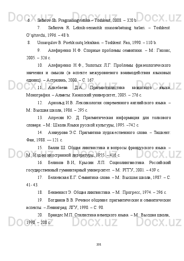 6. Safarov Sh. Pragmalingvistika – Toshkent, 2008. – 320 b.
7. Safarova   R.   Leksik-semantik   munosabatning   turlari.   –   Toshkent:
O‘qituvchi, 1996 . – 48 b.
8. Umur q ulov B. Poetik nutq leksikasi. – T oshkent : Fan, 1990. – 110 b.
9. Алефиренко   Н.Ф.   Спорные   проблемы   семантики.   –   М.:   Гнозис,
2005.  –  326 с. 
10. Алефиренко   Н.Ф.,   Золотых   Л.Г.   Проблемы   фразеологического
значения   и   смысла   (в   аспекте   межуровневого   взаимодействия   языковых
единиц). – Астрахань, 2000. – С. 167.
11. Алкебаева   Д.А.   Прагмастилистика   казахского   языка.
Монография. – Алматы: Казахский университет, 2005. – 276 с.
12. A рнольд   И.В.   Лексикология   современного   английского   языка.   –
М.: Высшая школа, 1986.  –  295 с.
13. Aпресян   Ю.   Д.   Прагматическая   информация   для   толкового
словаря. – М.: Школа Языки русской культуры, 1995.  –742 с.
14. Азнаурова   Э.С.   Прагматика   художественного   слова.   –   Ташкент:
Фан, 1988. — 121 с.
15. Балли   Ш.   Общая   лингвистика   и   вопросы   французского   языка.   –
М.: Изд-во иностранной литературы, 1955. – 416 с.
16. Беликов   В.И,   Крысин   Л.П.   Социолингвистика .   Российский
государственный гуманитарный университет. –  М.: РГГУ, 2001. – 439 c.
17. Беляевская Е.Г. Семантика слова. – М.: Высш ая  шк ола , 1987. – С.
41- 43.
18. Бенвенист Э. Общая лингвистика.  –  М.: Прогресс, 1974.  –  296  c .
19. Богданов В.В. Речевое общение: прагматические и семантические
аспекты.  –  Ленинград: ЛГУ, 1990.  –  С. 90.
20. Брандес М.П. Стилистика немецкого языка. – М.: Высшая школа, 
1990. – 208  c .
201 