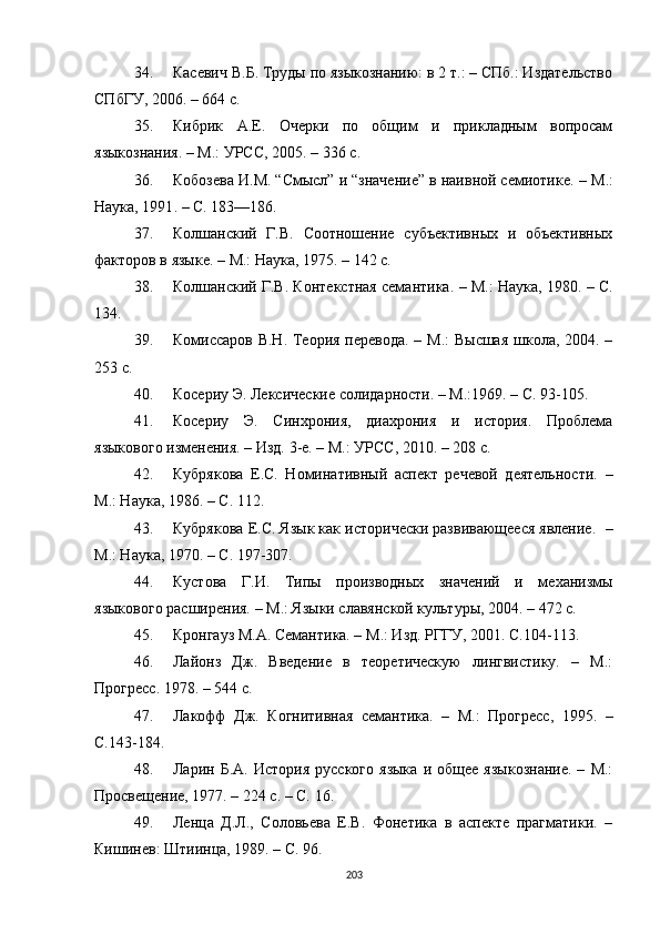 34. Касевич В.Б. Труды по языкознанию: в 2 т.: – СПб.: Издательство
СПбГУ, 2006. – 664 с .
35. Кибрик   А.Е.   Очерки   по   общим   и   прикладным   вопросам
языкознания. – М.: УРСС, 2005. – 336 с .
36. Кобозева И.М. “Смысл” и “значение” в наивной семиотике.  –  М.:
Наука, 1991 .  – C. 183—186.
37. Колшанский   Г.В.   Соотношение   субъективных   и   объективных
факторов в языке.  –  М.: Наука, 1975.  –  142 с.
38. Колшанский Г.В. Контекстная семантика.  –  М.: Наука, 1980. – С.
134.
39. Комиссаров В.Н. Теория перевода. – М.: Высшая  школа, 2004. –
253 с.
40. Косериу Э. Лексические солидарности. – М.:1969. – С. 93-105.
41. Косериу   Э.   Синхрония,   диахрония   и   история.   Проблема
языкового изменения. – Изд. 3-е. – М.: УРСС, 2010. – 208 с.
42. Кубрякова   Е.С.   Номинативный   аспект   речевой   деятельности.   –
М.: Наука, 1986. – С. 112.
43. Кубрякова Е.С. Язык как исторически развивающееся явление .   –
М.: Наука, 1970. – С. 197-307.
44. Кустова   Г.И.   Типы   производных   значений   и   механизмы
языкового расширения.  –  М.: Языки славянской культуры, 2004. – 472 с.
45. Кронгауз М.А. Семантика. –  М .: Изд. РГГУ,  2001 . С.104 - 113.
46. Лайонз   Дж.   Введение   в   теоретическую   лингвистику.   –   М.:
Прогресс. 1978. – 544 с.
47. Лакофф   Дж.   Когнитивная   семантика.   –   М.:   Прогресс,   1995.   –
С.143-184.
48. Ларин  Б.А.   История   русского   языка   и   общее   языкознание.   –   М.:
Просвещение, 1977. – 224 с. – С. 16 .
49. Ленца   Д.Л.,   Соловьева   Е.В.   Фонетика   в   аспекте   прагматики.   –
Кишинев: Штиинца, 1989. – С. 96.
203