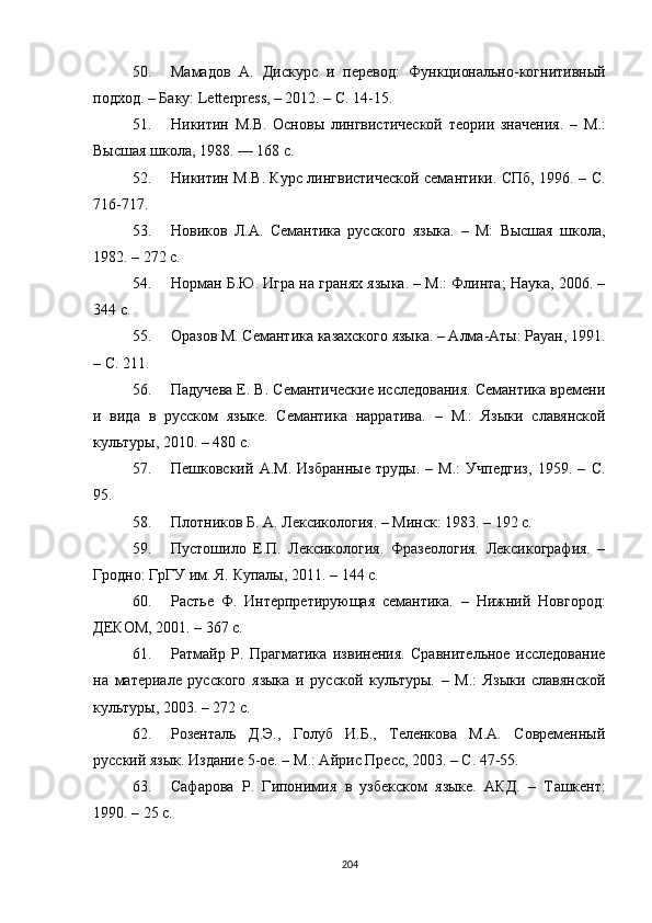 50. Мамадов   А.   Дискурс   и   перевод :   Функционально-когнитивный
подход. – Баку: Letterpress, – 2012. – С. 14-15.
51. Никитин   М.В.   Основы   лингвистической   теории   значения.   –   М.:
Высшая школа, 1988. — 168 с .
52. Никитин М.В. Курс лингвистической семантики. СПб, 1996. – С.
716-717.
53. Новиков   Л.А.   Семантика   русского   языка.   –   М:   Высшая   школа,
1982. – 272 с.
54. Норман Б.Ю. Игра на гранях языка. – М.: Флинта; Наука, 2006. –
344 с.
55. Оразов М. Семантика казахского языка. – Алма-Аты: Рауан, 1991.
– С. 211 .
56. Падучева Е. В. Семантические исследования. Семантика времени
и   вида   в   русском   языке.   Семантика   нарратива.   –   М.:   Языки   славянской
культуры, 2010. – 480 с.
57. Пешковский   А.М.   Избранные   труды.   –   М.:   Учпедгиз,   1959.   –   С.
95.
58. Плотников Б. А. Лексикология.  –  Минск: 1983. – 192 с.
59. Пустошило   Е.П.   Лексикология.   Фразеология.   Лексикография.   –
Гродно: ГрГУ им. Я. Купалы, 2011.  – 144 с .
60. Растье   Ф.   Интерпретирующая   семантика.   –   Нижний   Новгород:
ДЕКОМ, 2001. – 367 с.
61. Ратмайр   Р.   Прагматика   извинения.   Сравнительное   исследование
на   материале   русского   языка   и   русской   культуры.   –   М.:   Языки   славянской
культуры, 2003. – 272 с.
62. Розенталь   Д.Э.,   Голуб   И.Б.,   Теленкова   М.А.   Современный
русский язык. Издание 5-ое. – М . : Айрис Пресс, 2003. – С. 47-55.
63. Сафарова   Р.   Гипонимия   в   узбекском   языке.   АКД.   –   Т a шкент:
1990. – 25 с.
204 