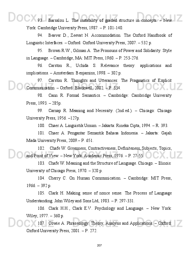93. Barsalou   L.   The   instability   of   graded   structure   in   concepts.   –   New
York: Cambridge University Press, 1987. – P. 101-140.
94. Beaver   D.,   Zeevat   N.   Accommodation.   The   Oxford   Handbook   of
Linguistic Interfaces. – Oxford: Oxford University Press, 2007. – 532 p.
95. Brown R.W., Gilman A. The Pronouns of Power and Solidarity. Style
in Language. – Cambridge ,  MA: MIT Press, 1960. – P. 253-276.
96. Carston   R.,   Uchida   S.   Relevance   theory:   applications   and
implications. – Amsterdam: Benjamins, 1998. – 302 p.
97. Carston   R.   Thoughts   and   Utterances:   The   Pragmatics   of   Explicit
Communication. – Oxford: Blackwell, 2002.  –  P . 334.
98. Cann   R.   Formal   Semantics.   –   Cambridge:   Cambridge   University
Press, 1993. – 285p.
99. Carnap   R.   Meaning   and   Necessity.   (2nd.ed.).   –   Chicago:   Chicago
University Press, 1956. –127p.
100. Chaer A. Linguistik Umum. – Jakarta: Rineka Cipta, 1994.  – R. 393.
101. Chaer   A.   Pengantar   Semantik   Bahasa   Indonesia.   –   Jakarta:   Gajah
Mada University Press, 2009. –  P.  651.
102.  Chafe W. Givenness, Contractiveness, Definiteness, Subjects, Topics,
and Point of View. – New York. Academic Press, 1976. – P. 27-55.
103. Chafe W. Meaning and the Structure of Language. Chicago. – Illinois:
University of Chicago Press, 1970. – 320 p.
104. Cherry   C.   On   Human   Communication.   –   Cambridge:   MIT   Press,
1966. – 392 p.
105. Clark   H.   Making   sense   of   nonce   sense.   The   Process   of   Language
Understanding. John Wiley and Sons Ltd, 1983. – P. 297-331. 
106. Clark   H.H.,   Clark   E.V.   Psychology   and   Language.   –   New   York:
Wiley, 1977. – 360 p.
107. Cowie A. Phraseology: Theory, Analysis and Applications.   –  Oxford:
Oxford University Press, 2001.  – P. 272.
207 