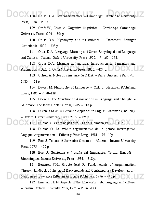 108. Cruse  D.  A. Lexical  Semantics.   – Cambridge:   Cambridge University
Press ,  1986. – P. 88.
109. Croft   W.,   Cruse   A.   Cognitive   linguistics.   –   Cambridge:   Cambridge
University Press, 2004. – 356 p.
110. Cruse   D.A.   Hyponymy   and   its   varieties.   –   Dordrecht:   Springer
Netherlands, 2002. – 225 p.
111. Cruse D.A. Language, Meaning and Sense. Encyclopedia of Language
and Culture. – Ibadan: Oxford University. Press, 1990. – P. 160 – 173.
112. Cruse   D.A.   Meaning   in   language:   Introduction   to   Semantics   and
Pragmatics. – Oxford: Oxford University Press, 2000. – 424 p.
113. Culioli A. Notes du séminaire du D.E.A. – Paris: Université Paris VII;
1985. – 111 p.
114. Davies   M.   Philosophy   of   Language.   –   Oxford:   Blackwell   Publishing
house, 1995 . – P . 90–139.
115. Deese   J.   The   Structure   of   Associations   in   Language   and   Thought.   –
Baltimore: The Johns Hopkins Press, 1965. – 216 p.
116. Dixon R.M.W. A Semantic Approach to English Grammar. (2nd. ed.).
– Oxford: Oxford University Press, 2005. – 126 p.
117. Ducrot O. Dire et ne pas dire. – Paris.  Hermann, 1972. – 311 p.
118. Ducrot   O.   La   valeur   argumentative   de   la   phrase   interrogative.
Logique. Argumentation. – Fribourg: Peter Lang., 1981. – 79-110p.
119. Eco U. Trattato di Semiotica Generale. – Milano : -  Indiana University
Press, 1975 . – 420  p .
120. Eco   U.   Semiotica   e   filosofia   del   linguaggio.   Torino:   Einaudi.   –
Bloomington: Indiana University Press, 1984.  – 318  p .
121. Eemeren   F.H.,   Grootendorst   R.   Fundamentals   of   Argumentation
Theory. Handbook of Historical Backgrounds and Contemporary Developments. –
New Jersey: Lawrence Erlbaum Associate Publishers, 1996. – 440 p.
122. Emenanjo E.N. Aspects of the Igbo verbs. Igbo language and culture.
– Ibadan: Oxford University Press, 1975. – P. 160-173. 
208 