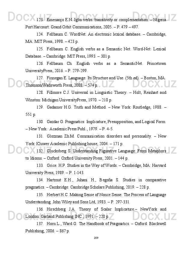 123. Emenanjo E.N. Igbo verbs: transitivity or complementation. – Nigeria
Port Harcourt: Grand Orbit Communications, 2005. – P. 479 – 497.
124. Fellbaum   C.   WordNet:   An   electronic   lexical   database .   –   Cambridge,
MA: MIT Press, 1998 . – 423 p.
125. Fellbaum   C.   English   verbs   as   a   Semantic   Net.   Word-Net:   Lexical
Database .  – Cambridge: MIT Press, 1993. –  301  p.
126. Fellbaum   Ch.   English   verbs   as   a   SemanticNet.   Princetown
UniversityPress, 2016. – P. 279-299.
127. Finnegan E. Language: Its Structure and Use. (5th ed). – Boston, MA.
Thomson/Wadsworth Press, 2008. – 574 p.
128. Fillmore   C.J.   Universal   in   Linguistic   Theory.   –   Holt,   Reinhart   and
Winston :  Michigan UniversityPress, 1970. – 210 p.
129. Gadamer   H.G.   Truth   and   Method.   –   New   York:   Routledge,   1988.   –
551  p . 
130. Gazdar G. Pragmatics: Implicature, Presupposition, and Logical Form.
– New York.: Academic Press Publ., 1979. – P. 4-5.
131. Glozman   Zh.M.   Communication   disorders   and   personality.   –   New
York: Kluwer Academic Publishing house, 2004.  – 171 p.
132. Glucksberg   S.   Understanding   Figurative   Language:   From   Metaphors
to Idioms. – Oxford: Oxford University Press, 2001. – 144 p.
133. Grice. H.P. Studies in the Way of Words. – Cambridge, MA: Harvard
University Press, 1989. – P. 1-143.
134. Hartmut   E.H.,   Juhani   H.,   Begoña   S.   Studies   in   comparative
pragmatics. – Cambridge: Cambridge Scholars Publishing, 2019. – 228 p.
135. Herbert H.C .  Making Sense of Nonce Sense.  T he Process of Language
Understanding. John Wiley  and  Sons Ltd , 1983. – P.  297-331.
136. Hirschberg   J.A .   Theory   of   Scalar   Implicature .–   NewYork   and
London :  Garland Publishing INC. ,  1991 . – 220  p .
137. Horn L . , Ward G. The Handbook of Pragmatics.  –  Oxford:  Blackwell
Publishing, 2006. – 867 p.
209 