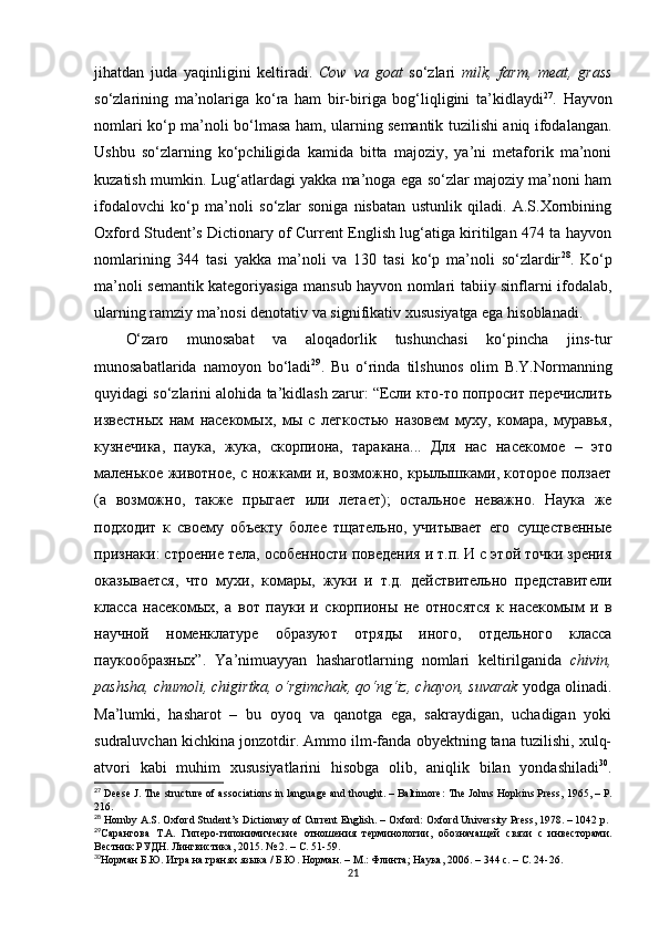 jihatdan   juda   yaqinligini   keltiradi.   Cow   va   goat   so‘zlari   milk,   farm,   meat,   grass
so‘zlarining   ma’nolariga   ko‘ra   ham   bir-biriga   bog‘liqligini   ta’kidlaydi 27
.   Hayvon
nomlari ko‘p ma’noli bo‘lmasa ham, ularning semantik tuzilishi aniq ifodalangan.
Ushbu   so‘zlarning   ko‘pchiligida   kamida   bitta   majoziy,   ya’ni   metaforik   ma’noni
kuzatish mumkin. Lug‘atlardagi yakka ma’noga ega so‘zlar majoziy ma’noni ham
ifodalovchi   ko‘p   ma’noli   so‘zlar   soniga   nisbatan   ustunlik   qiladi.   A.S.Xornbining
Oxford Student’s Dictionary of Current English lug‘atiga kiritilgan 474 ta hayvon
nomlarining   344   tasi   yakka   ma’noli   va   130   tasi   ko‘p   ma’noli   so‘zlardir 28
.   Ko‘p
ma’noli semantik kategoriyasiga mansub hayvon nomlari tabiiy sinflarni ifodalab,
ularning ramziy ma’nosi denotativ va signifikativ xususiyatga ega hisoblanadi. 
O‘zaro   munosabat   va   aloqadorlik   tushunchasi   ko‘pincha   jins-tur
munosabatlarida   namoyon   bo‘ladi 29
.   Bu   o‘rinda   tilshunos   olim   B.Y.Normanning
quyidagi so‘zlarini alohida ta’kidlash zarur: “Если кто-то попросит перечислить
известных   нам   насекомых,   мы   с   легкостью   назовем   муху,   комара,   муравья,
кузнечика,   паука,   жука,   скорпиона,   таракана...   Для   нас   насекомое   –   это
маленькое животное, с ножками и, возможно, крылышками, которое ползает
(а   возможно,   также   прыгает   или   летает);   остальное   неважно.   Наука   же
подходит   к   своему   объекту   более   тщательно,   учитывает   его   существенные
признаки: строение тела, особенности поведения и т.п. И с этой точки зрения
оказывается,   что   мухи,   комары,   жуки   и   т.д.   действительно   представители
класса   насекомых,   а   вот   пауки   и   скорпионы   не   относятся   к   насекомым   и   в
научной   номенклатуре   образуют   отряды   иного,   отдельного   класса
паукообразных” .   Ya ’ ni muayyan   hasharotlarning   nomlari   keltirilganida   chivin,
pashsha, chumoli, chigirtka, o‘rgimchak, qo‘ng‘iz, chayon, suvarak  yodga olinadi.
Ma’lumki,   hasharot   –   bu   oyoq   va   qanotga   ega,   sakraydigan,   uchadigan   yoki
sudraluvchan kichkina jonzotdir. Ammo ilm-fanda obyektning tana tuzilishi, xulq-
atvori   kabi   muhim   xususiyatlarini   hisobga   olib,   aniqlik   bilan   yondashiladi 30
.
27
 Deese J. The structure of associations in language and thought. – Baltimore :  The Johns Hopkins Press, 1965,  – Р .
216.
28
 Hornby A.S. Oxford Student’s Dictionary of Current English. – Oxford: Oxford University Press, 1978. – 1042 p.
29
Сарангова   Т.А.   Г иперо-гипонимические   отношения   терминологии,   обознача щей   связи   с   инвесторами.
Вестник РУДН. Лингвистика, 2015. № 2.  – С.  51-59.
30
Норман Б.Ю. Игра на гранях языка / Б.Ю. Норман.  –  М.: Флинта ;  Наука, 2006.  –  344 с.  – С. 24-26.
21 