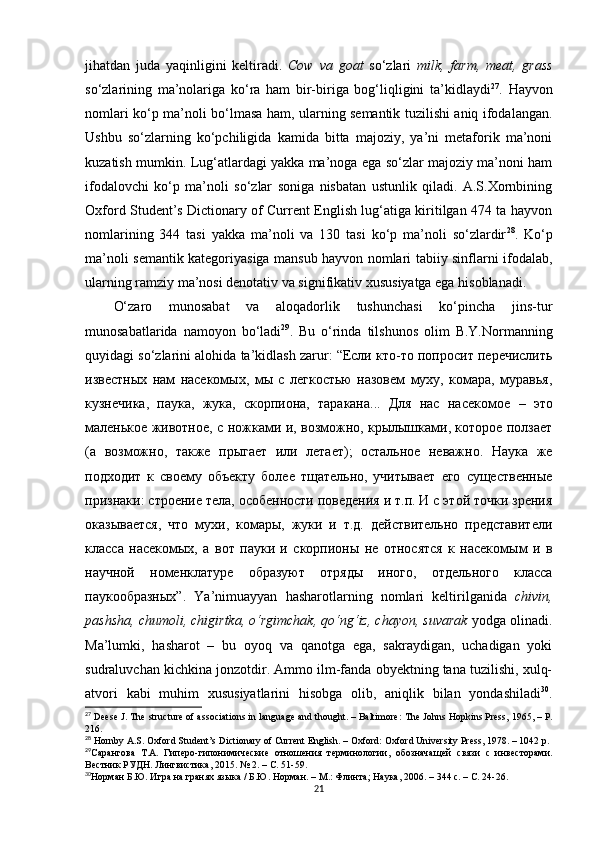 jihatdan   juda   yaqinligini   keltiradi.   Cow   va   goat   so‘zlari   milk,   farm,   meat,   grass
so‘zlarining   ma’nolariga   ko‘ra   ham   bir-biriga   bog‘liqligini   ta’kidlaydi 27
.   Hayvon
nomlari ko‘p ma’noli bo‘lmasa ham, ularning semantik tuzilishi aniq ifodalangan.
Ushbu   so‘zlarning   ko‘pchiligida   kamida   bitta   majoziy,   ya’ni   metaforik   ma’noni
kuzatish mumkin. Lug‘atlardagi yakka ma’noga ega so‘zlar majoziy ma’noni ham
ifodalovchi   ko‘p   ma’noli   so‘zlar   soniga   nisbatan   ustunlik   qiladi.   A.S.Xornbining
Oxford Student’s Dictionary of Current English lug‘atiga kiritilgan 474 ta hayvon
nomlarining   344   tasi   yakka   ma’noli   va   130   tasi   ko‘p   ma’noli   so‘zlardir 28
.   Ko‘p
ma’noli semantik kategoriyasiga mansub hayvon nomlari tabiiy sinflarni ifodalab,
ularning ramziy ma’nosi denotativ va signifikativ xususiyatga ega hisoblanadi. 
O‘zaro   munosabat   va   aloqadorlik   tushunchasi   ko‘pincha   jins-tur
munosabatlarida   namoyon   bo‘ladi 29
.   Bu   o‘rinda   tilshunos   olim   B.Y.Normanning
quyidagi so‘zlarini alohida ta’kidlash zarur: “Если кто-то попросит перечислить
известных   нам   насекомых,   мы   с   легкостью   назовем   муху,   комара,   муравья,
кузнечика,   паука,   жука,   скорпиона,   таракана...   Для   нас   насекомое   –   это
маленькое животное, с ножками и, возможно, крылышками, которое ползает
(а   возможно,   также   прыгает   или   летает);   остальное   неважно.   Наука   же
подходит   к   своему   объекту   более   тщательно,   учитывает   его   существенные
признаки: строение тела, особенности поведения и т.п. И с этой точки зрения
оказывается,   что   мухи,   комары,   жуки   и   т.д.   действительно   представители
класса   насекомых,   а   вот   пауки   и   скорпионы   не   относятся   к   насекомым   и   в
научной   номенклатуре   образуют   отряды   иного,   отдельного   класса
паукообразных” .   Ya ’ ni muayyan   hasharotlarning   nomlari   keltirilganida   chivin,
pashsha, chumoli, chigirtka, o‘rgimchak, qo‘ng‘iz, chayon, suvarak  yodga olinadi.
Ma’lumki,   hasharot   –   bu   oyoq   va   qanotga   ega,   sakraydigan,   uchadigan   yoki
sudraluvchan kichkina jonzotdir. Ammo ilm-fanda obyektning tana tuzilishi, xulq-
atvori   kabi   muhim   xususiyatlarini   hisobga   olib,   aniqlik   bilan   yondashiladi 30
.
27
 Deese J. The structure of associations in language and thought. – Baltimore :  The Johns Hopkins Press, 1965,  – Р .
216.
28
 Hornby A.S. Oxford Student’s Dictionary of Current English. – Oxford: Oxford University Press, 1978. – 1042 p.
29
Сарангова   Т.А.   Г иперо-гипонимические   отношения   терминологии,   обознача щей   связи   с   инвесторами.
Вестник РУДН. Лингвистика, 2015. № 2.  – С.  51-59.
30
Норман Б.Ю. Игра на гранях языка / Б.Ю. Норман.  –  М.: Флинта ;  Наука, 2006.  –  344 с.  – С. 24-26.
21