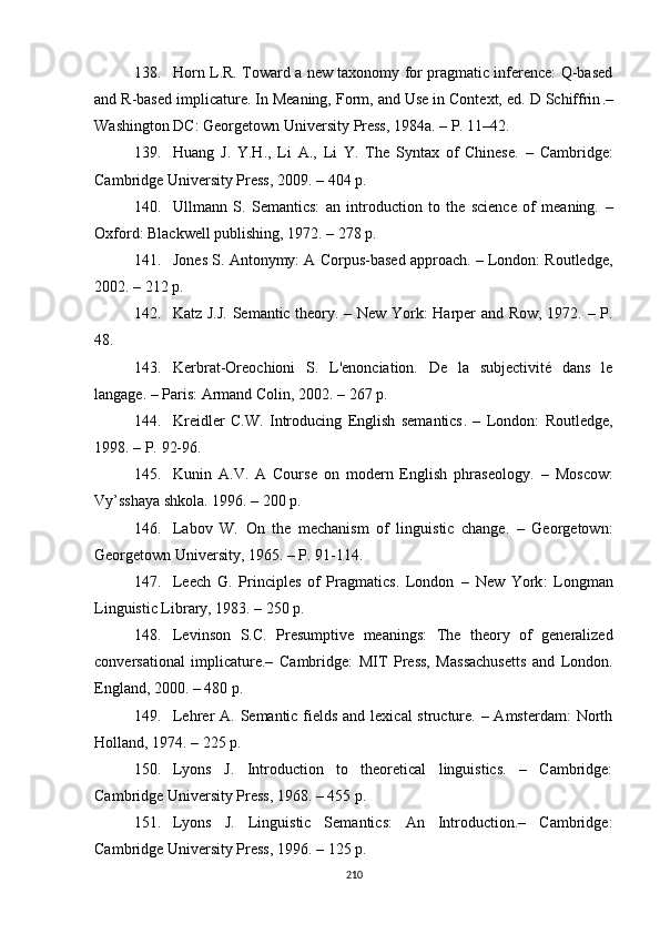 138. Horn L.R. Toward a new taxonomy for pragmatic inference: Q-based
and R-based implicature. In Meaning, Form, and Use in Context, ed. D Schiffrin .–
Washington DC: Georgetown Univ ersity  Press ,  1984a.  – P. 11–42.
139. Huang   J .   Y.H . ,   Li   A . ,   Li   Y.   The   Syntax   of   Chinese.   –   Cambridge:
Cambridge University Press ,  2009.  – 404 p.
140. Ullmann   S.   Semantics:   an   introduction   to   the   science   of   meaning.   –
Oxford: Blackwell  publishing,  1972. – 278  p .
141. Jones S. Antonymy: A Corpus-based approach. – London: Routledge,
2002 .  – 212 p.
142. Katz J.J. Semantic theory. – New York: Harper and Row, 1972. – P.
48.
143. Kerbrat-Oreochioni   S.   L'enonciation.   De   la   subjectivité   dans   le
langage.  –  Paris: Armand Colin, 2002.  –  267 p.
144. Kreidler   C.W.   Introducing   English   semantics .   –   London:   Routledge,
1998.  –  P.  92-96.
145. Kunin   A.V.   A   Course   on   modern   English   phraseology.   –   Moscow :
Vy’sshaya shkola. 1996. – 200  p .
146. Labov   W.   On   the   mechanism   of   linguistic   change.   –   Georgetown:
Georgetown University, 1965. – P. 91-114.
147. Leech   G.   Principles   of   Pragmatics.   London   –   N ew   Y ork :   Longman
Linguistic Library, 1983.  –  250 p. 
148. Levinson   S.C.   Presumptive   meanings:   The   theory   of   generalized
conversational   implicature.–   Cambridge :   MIT   Press,   Massachusetts   and   London .
England ,  2000. – 480  p .
149. Lehrer A. Semantic fields and lexical structure. – Amsterdam:  North
Holland, 1974. – 225 p.
150. Lyons   J.   Introduction   to   theoretical   linguistics.   –   Cambridge:
Cambridge University Press, 1968. – 455  p .
151. Lyons   J.   Linguistic   Semantics:   An   Introduction.–   Cambridge:
Cambridge University Press ,  1996. – 125  p .
210 