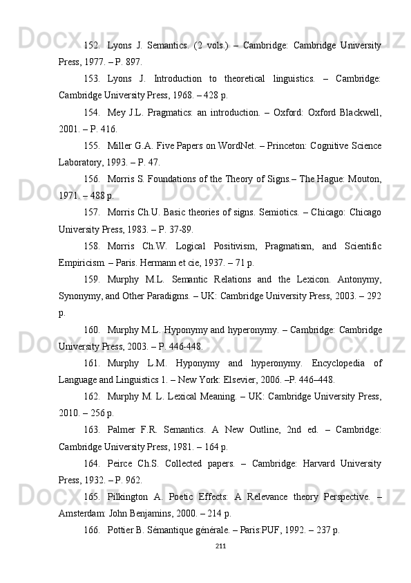 152. Lyons   J.   Semantics.   (2   vols.)   –   Cambridge:   Cambridge   University
Press, 1977. – P. 897.
153. Lyons   J.   Introduction   to   theoretical   linguistics.   –   Cambridge:
Cambridge University Press, 1968. – 428  p .
154. Mey   J.L.   Pragmatics:   an   introduction.   –   Oxford:   Oxford   Blackwell,
2001. –  P . 416.
155. Miller G.A. Five Papers on WordNet. – Princeton: Cognitive Science
Laboratory, 1993. –  P . 47.
156. Morris S. Foundations of the Theory of Signs.– The Hague: Mouton,
1971. – 488  p .
157. Morris Ch.U. Basic  theories of signs. Semiotics. – Chicago: Chicago
University Press, 1983. –  P . 37-89.
158. Morris   Ch.W.   Logical   Positivism,   Pragmatism,   and   Scientific
Empiricism. – Paris. Hermann et cie, 1937. – 71 p.
159. Murphy   M.L.   Semantic   Relations   and   the   Lexicon.   Antonymy,
Synonymy, and Other Paradigms. – UK: Cambridge University Press, 2003. – 292
p.
160. Murphy M.L. Hyponymy and hyperonymy.   – Cambridge:   Cambridge
University Press, 2003.  –  P. 446-448.
161. Murphy   L.M.   Hyponymy   and   hyperonymy.   Encyclopedia   of
Language and Linguistics 1. – New York: Elsevier, 2006. –P. 446–448.
162. Murphy M. L. Lexical Meaning. – UK:  Cambridge University Press,
2010. – 256 p .
163. Palmer   F.R.   Semantics.   A   New   Outline,   2nd   ed.   –   Cambridge:
Cambridge University Press, 1981 . –  164 p.
164. Peirce   Ch.S.   Collected   papers.   –   Cambridge:   Harvard   University
Press, 1932. – P. 962.
165. Pilkington   A.   Poetic   Effects:   A   Relevance   theory   Perspective.   –
Amsterdam: John Benjamins, 2000.  – 214 p. 
166. Pottier B. Sémantique générale. – Paris:PUF, 1992 .  – 237 p. 
211 